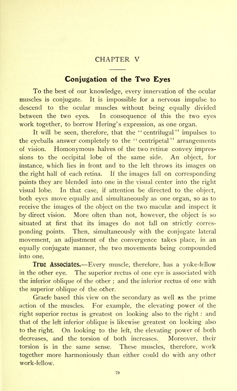 CHAPTER V Coniu£(ation of the Two Eyes To the best of our knowledge, every innervation of the ocular muscles is conjugate. It is impossible for a nervous impulse to descend to the ocular muscles without being equally divided between the two eyes. In consequence of this the two eyes work together, to borrow Hering's expression, as one organ. It will be seen, therefore, that the ''centrifugal impulses to the eyeballs answer completely to the centripetal arrangements of vision. Homonymous halves of the two retinae convey impres- sions to the occipital lobe of the same side. An object, for instance, which lies in front and to the left throws its images on the right half of each retina. If the images fall on corresponding points they are blended into one in the visual center into the right visual lobe. In that case, if attention be directed to the object, both eyes move equally and simultaneously as one organ, so as to receive the images of the object on the two maculae and inspect it by direct vision. More often than not, however, the object is so situated at first that its images do not fall on strictly corres- ponding points. Then, simultaneously with the conjugate lateral movement, an adjustment of the convergence takes place, in an equally conjugate manner, the two movements being compounded into one. True Associates.—Every muscle, therefore, has a yoke-fellow in the other eye. The superior rectus of one eye is associated with the inferior oblique of the other ; and the inferior rectus of one with the superior oblique of the other. Graefe based this view on the secondary as well as the prime action of the muscles. For example, the elevating power of the right superior rectus is greatest on looking also to the right : and that of the left inferior oblique is likewise greatest on looking also to the right. On looking to the left, the elevating power of both decreases, and the torsion of both increases. Moreover, their torsion is in the same sense. These muscles, therefore, work together more harmoniously than either could do with any other work-fellow.