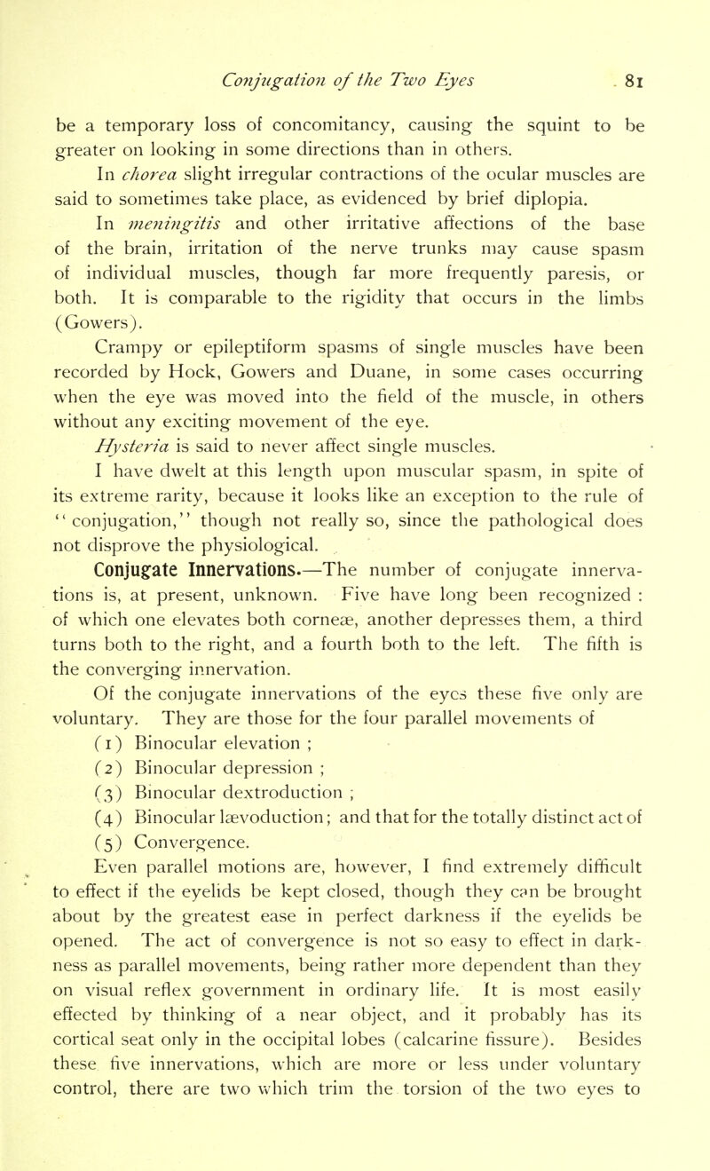 be a temporary loss of concomitancy, causing the squint to be greater on looking in some directions than in others. In chorea slight irregular contractions of the ocular muscles are said to sometimes take place, as evidenced by brief diplopia. In meningitis and other irritative affections of the base of the brain, irritation of the nerve trunks may cause spasm of individual muscles, though far more frequently paresis, or both. It is comparable to the rigidity that occurs in the limbs (Gowers). Crampy or epileptiform spasms of single muscles have been recorded by Hock, Gowers and Duane, in some cases occurring when the eye was moved into the field of the muscle, in others without any exciting movement of the eye. Hysteria is said to never affect single muscles. I have dwelt at this length upon muscular spasm, in spite of its extreme rarity, because it looks like an exception to the rule of ''conjugation, though not really so, since the pathological does not disprove the physiological. Conjug:ate Innervations.—The number of conjugate innerva- tions is, at present, unknown. Five have long been recognized : of which one elevates both corneae, another depresses them, a third turns both to the right, and a fourth both to the left. The fifth is the converging innervation. Of the conjugate innervations of the eyes these five only are voluntary. They are those for the four parallel movements of (i) Binocular elevation ; {2') Binocular depression ; (3) Binocular dextroduction ; (4) Binocular Isevoduction; and that for the totally distinct act of (5) Convergence. Even parallel motions are, however, I find extremely difficult to effect if the eyelids be kept closed, though they can be brought about by the greatest ease in perfect darkness if the eyelids be opened. The act of convergence is not so easy to effect in dark- ness as parallel movements, being rather more dependent than they on visual reflex government in ordinary life. It is most easily effected by thinking of a near object, and it probably has its cortical seat only in the occipital lobes (calcarine fissure). Besides these five innervations, which are more or less under voluntary control, there are two which trim the torsion of the two eyes to