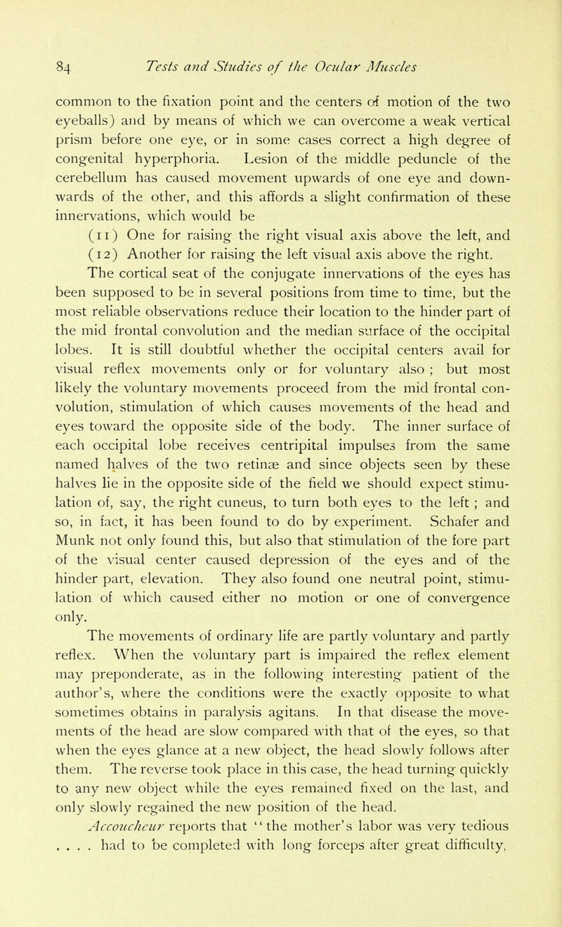 common to the fixation point and the centers of motion of the two eyeballs) and by means of which we can overcome a weak vertical prism before one eye, or in some cases correct a high degree of congenital hyperphoria. Lesion of the middle peduncle of the cerebellum has caused movement upwards of one eye and down- wards of the other, and this affords a slight confirmation of these innervations, which would be (11) One for raising the right visual axis above the left, and (12) Another for raising the left visual axis above the right. The cortical seat of the conjugate innervations of the eyes has been supposed to be in several positions from time to time, but the most reliable observations reduce their location to the hinder part of the mid frontal convolution and the median surface of the occipital lobes. It is still doubtful whether the occipital centers avail for visual reflex movements only or for voluntary also ; but most likely the voluntary movements proceed from the mid frontal con- volution, stimulation of which causes movements of the head and eyes toward the opposite side of the body. The inner surface of each occipital lobe receives centripital impulses from the same named halves of the two retinae and since objects seen by these halves lie in the opposite side of the field we should expect stimu- lation of, say, the right cuneus, to turn both eyes to the left; and so, in fact, it has been found to do by experiment. Schafer and Munk not only found this, but also that stimulation of the fore part of the visual center caused depression of the eyes and of the hinder part, elevation. They also found one neutral point, stimu- lation of which caused either no motion or one of convergence only. The movements of ordinary life are partly voluntary and partly reflex. When the voluntary part is impaired the reflex element may preponderate, as in the following interesting patient of the author's, where the conditions were the exactly opposite to what sometimes obtains in paralysis agitans. In that disease the move- ments of the head are slow compared with that of the eyes, so that when the eyes glance at a new object, the head slowly follows after them. The reverse took place in this case, the head turning quickly to any new object while the eyes remained fixed on the last, and only slowly regained the new position of the head. Accoucheur reports that  the mother's labor was very tedious .... had to be completed with long forceps after great difficulty.