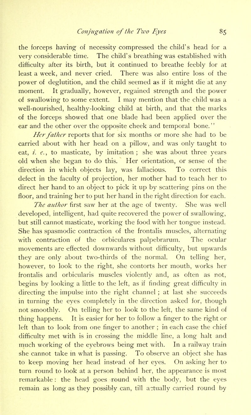 the forceps having of necessity compressed the child's head for a very considerable time. The child's breathing was established with difficulty after its birth, but it continued to breathe feebly for at least a week, and never cried. There was also entire loss of the power of deglutition, and the child seemed as if it might die at any moment. It gradually, however, regained strength and the power of swallowing to some extent. I may mention that the child was a well-nourished, healthy-looking child at birth, and that the marks of the forceps showed that one blade had been applied over the ear and the other over the opposite cheek and temporal bone.'' Her father reports that for six months or more she had to be carried about with her head on a pillow, and was only taught to eat, i. €., to masticate, by imitation ; she was about three years old when she began to do this. Her orientation, or sense of the direction in which objects lay, was fallacious. To correct this defect in the faculty of projection, her mother had to teach her to direct her hand to an object to pick it up by scattering pins on the floor, and training her to put her hand in the right direction for each. The author first saw her at the age of twenty. She was well developed, intelligent, had quite recovered the power of swallowing, but still cannot masticate, working the food with her tongue instead. She has spasmodic contraction of the frontalis muscles, alternating with contraction of the orbiculares palpebrarum. The ocular movements are effected downwards without difficulty, but upwards they are only about two-thirds of the normal. On telling her, however, to look to the right, she contorts her mouth, works her frontalis and orbicularis muscles violently and, as often as not, begins by looking a little to the left, as if finding great difficulty in directing the impulse into the right channel ; at last she succeeds in turning the eyes completely in the direction asked for, though not smoothly. On telling her to look to the left, the same kind of thing happens. It is easier for her to follow a finger to the right or left than to look from one finger to another ; in each case the chief difficulty met with is in crossing the middle line, a long halt and much working of the eyebrows being met with. In a railway train she cannot take in what is passing. To observe an object she has to keep moving her head instead of her eyes. On asking her to turn round to look at a person behind her, the appearance is most remarkable: the head goes round with the body, but the eyes remain as long as they possibly can, till actually carried round by