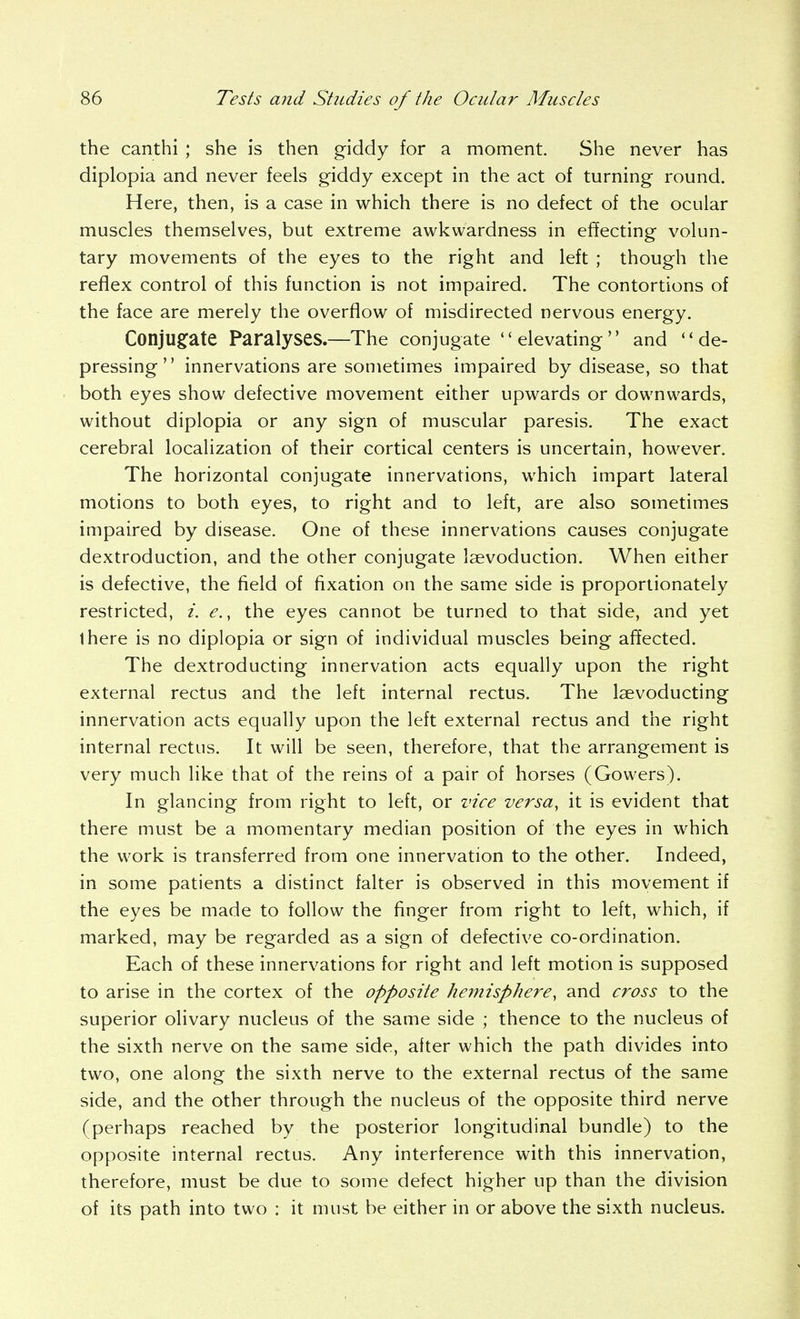the canthi ; she is then giddy for a moment. She never has diplopia and never feels giddy except in the act of turning round. Here, then, is a case in which there is no defect of the ocular muscles themselves, but extreme awkwardness in effecting volun- tary movements of the eyes to the right and left ; though the reflex control of this function is not impaired. The contortions of the face are merely the overflow of misdirected nervous energy. Conju§:ate Paralyses.—The conjugate elevating and de- pressing innervations are sometimes impaired by disease, so that both eyes show defective movement either upwards or downwards, without diplopia or any sign of muscular paresis. The exact cerebral localization of their cortical centers is uncertain, however. The horizontal conjugate innervations, which impart lateral motions to both eyes, to right and to left, are also sometimes impaired by disease. One of these innervations causes conjugate dextroduction, and the other conjugate laevoduction. When either is defective, the field of fixation on the same side is proportionately restricted, i. e., the eyes cannot be turned to that side, and yet ihere is no diplopia or sign of individual muscles being affected. The dextroducting innervation acts equally upon the right external rectus and the left internal rectus. The laevoducting innervation acts equally upon the left external rectus and the right internal rectus. It will be seen, therefore, that the arrangement is very much like that of the reins of a pair of horses (Gowers). In glancing from right to left, or vice versa, it is evident that there must be a momentary median position of the eyes in which the work is transferred from one innervation to the other. Indeed, in some patients a distinct falter is observed in this movement if the eyes be made to follow the finger from right to left, which, if marked, may be regarded as a sign of defective co-ordination. Each of these innervations for right and left motion is supposed to arise in the cortex of the opposite hemisphere, and cross to the superior olivary nucleus of the same side ; thence to the nucleus of the sixth nerve on the same side, after which the path divides into two, one along the sixth nerve to the external rectus of the same side, and the other through the nucleus of the opposite third nerve (perhaps reached by the posterior longitudinal bundle) to the opposite internal rectus. Any interference with this innervation, therefore, must be due to some defect higher up than the division of its path into two : it must be either in or above the sixth nucleus.