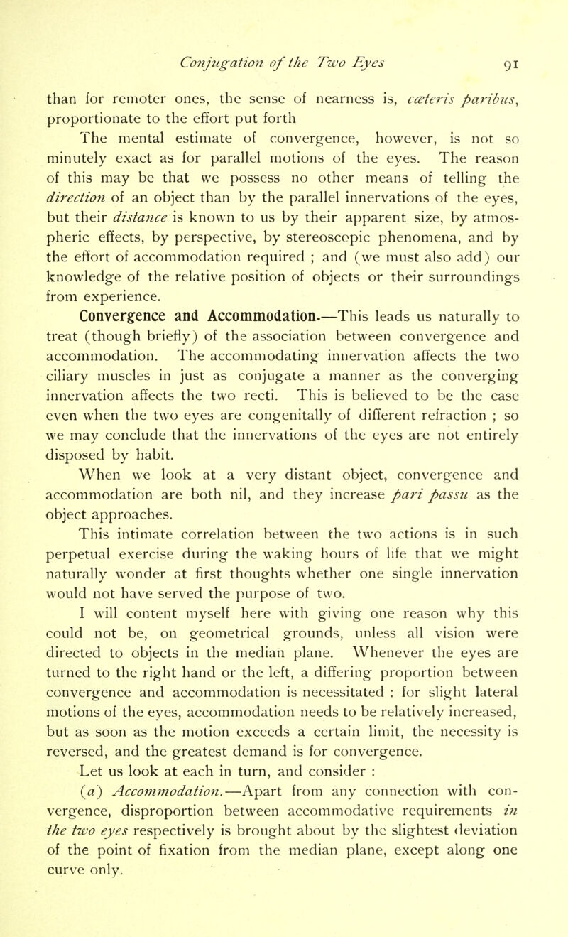 than for remoter ones, the sense of nearness is, c(Eteris paribus, proportionate to the effort put forth The mental estimate of convergence, however, is not so minutely exact as for parallel motions of the eyes. The reason of this may be that we possess no other means of telling the directioii of an object than by the parallel innervations of the eyes, but their distance is known to us by their apparent size, by atmos- pheric effects, by perspective, by stereoscopic phenomena, and by the effort of accommodation required ; and (we must also add) our knowledge of the relative position of objects or their surroundings from experience, Convergfence and Accommodation.—This leads us naturally to treat (though briefly) of the association between convergence and accommodation. The accommodating innervation affects the two ciliary muscles in just as conjugate a manner as the converging innervation affects the two recti. This is believed to be the case even when the two eyes are congenitally of different refraction ; so we may conclude that the innervations of the eyes are not entirely disposed by habit. When we look at a very distant object, convergence and accommodation are both nil, and they increase pari passu as the object approaches. This intimate correlation between the two actions is in such perpetual exercise during the waking hours of life that we might naturally wonder at first thoughts whether one single innervation would not have served the purpose of two. I will content myself here with giving one reason why this could not be, on geometrical grounds, unless all vision were directed to objects in the median plane. Whenever the eyes are turned to the right hand or the left, a differing proportion between convergence and accommodation is necessitated : for slight lateral motions of the eyes, accommodation needs to be relatively increased, but as soon as the motion exceeds a certain limit, the necessity is reversed, and the greatest demand is for convergence. Let us look at each in turn, and consider : («) Accommodation.—Apart from any connection with con- vergence, disproportion between accommodative requirements i7i the two eyes respectively is brought about by the slightest deviation of the point of fixation from the median plane, except along one curve only.