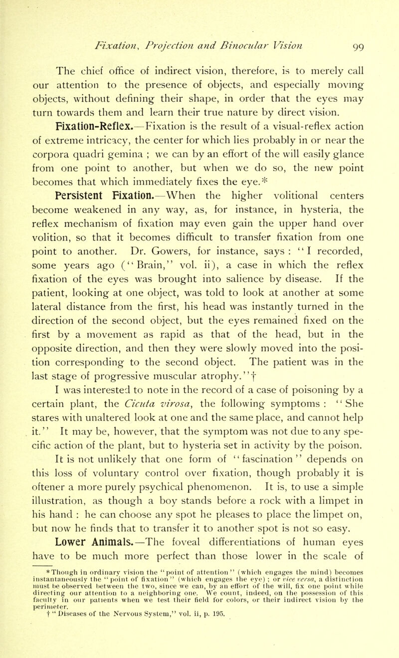 The chief office of indirect vision, therefore, is to merely call our attention to the presence of objects, and especially moving objects, without defining their shape, in order that the eyes may turn towards them and learn their true nature by direct vision. Fixation-Reflex.—Fixation is the result of a visual-reflex action of extreme intricacy, the center for which lies probably in or near the corpora quadri gemina ; we can by an effort of the will easily glance from one point to another, but when we do so, the new point becomes that which immediately fixes the eye.* Persistent Fixation.—When the higher volitional centers become weakened in any way, as, for instance, in hysteria, the reflex mechanism of fixation may even gain the upper hand over volition, so that it becomes difficult to transfer fixation from one point to another. Dr. Gowers, for instance, says: I recorded, some years ago (Brain, vol. ii), a case in which the reflex fixation of the eyes was brought into salience by disease. If the patient, looking at one object, was told to look at another at some lateral distance from the first, his head was instantly turned in the direction of the second object, but the eyes remained fixed on the first by a movement as rapid as that of the head, but in the opposite direction, and then they were slowly moved into the posi- tion corresponding to the second object. The patient was in the last stage of progressive muscular atrophy, f I was interested to note in the record of a case of poisoning by a certain plant, the Ciciita virosa, the following symptoms: She stares with unaltered look at one and the same place, and cannot help it. It may be, however, that the symptom was not due to any spe- cific action of the plant, but to hysteria set in activity by the poison. It is not unlikely that one form of fascination depends on this loss of voluntary control over fixation, though probably it is oftener a more purely psychical phenomenon. It is, to use a simple illustration, as though a boy stands before a rock with a limpet in his hand : he can choose any spot he pleases to place the limpet on, but now he finds that to transfer it to another spot is not so easy. Lower Animals.—The foveal differentiations of human eyes have to be much more perfect than those lower in the scale of *Tlioiigh ia ordinary vision the point of attention (which engages the mind) becomes instantaneously the point of fixation (which engages the eye) ; or vice versa, a distinction must he observed between tlie two, since we can, by an ettbrt of the will, iix one point while directing our attention to a neighboring one. We count, indeed, on the possession of this faculty in our patients when we test their field for colors, or their indirect vision by the perimeter. t  Diseases of the Nervous System, vol. ii, p. 195.