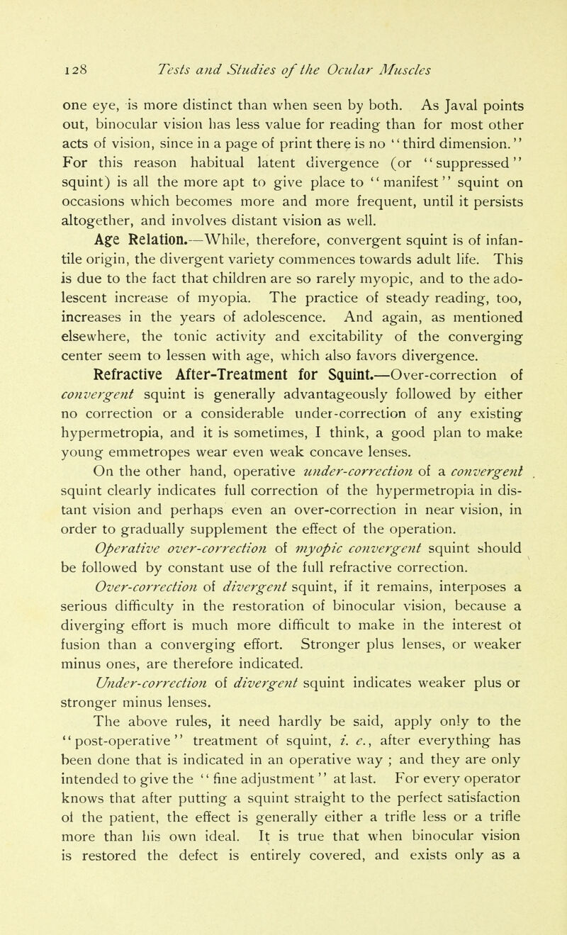 one eye, is more distinct than when seen by both. As Javal points out, binocular vision has less value for reading than for most other acts of vision, since in a page of print there is no third dimension. For this reason habitual latent divergence (or suppressed squint) is all the more apt to give place to  manifest squint on occasions which becomes more and more frequent, until it persists altogether, and involves distant vision as well. Agfe Relation.—While, therefore, convergent squint is of infan- tile origin, the divergent variety commences towards adult life. This is due to the fact that children are so rarely myopic, and to the ado- lescent increase of myopia. The practice of steady reading, too, increases in the years of adolescence. And again, as mentioned elsewhere, the tonic activity and excitability of the converging center seem to lessen with age, which also favors divergence. Refractive After-Treatment for Squint.—Over-correction of convergent squint is generally advantageously followed by either no correction or a considerable under-correction of any existing hypermetropia, and it is sometimes, I think, a good plan to make young emmetropes wear even weak concave lenses. On the other hand, operative zitider-correction of a co?iverge7it squint clearly indicates full correction of the hypermetropia in dis- tant vision and perhaps even an over-correction in near vision, in order to gradually supplement the effect of the operation. Operative over-correction of 77iyopic convergent squint should be followed by constant use of the full refractive correction. Over-correction of divergent squint, if it remains, interposes a serious difficulty in the restoration of binocular vision, because a diverging effort is much more difficult to make in the interest ot fusion than a converging effort. Stronger plus lenses, or weaker minus ones, are therefore indicated. Under-COrrectio?i of divergent squint indicates weaker plus or stronger minus lenses. The above rules, it need hardly be said, apply only to the post-operative treatment of squint, i. e., after everything has been done that is indicated in an operative way ; and they are only intended to give the '' fine adjustment'' at last. For every operator knows that after putting a squint straight to the perfect satisfaction oi the patient, the effect is generally either a trifle less or a trifle more than his own ideal. It is true that when binocular vision is restored the defect is entirely covered, and exists only as a