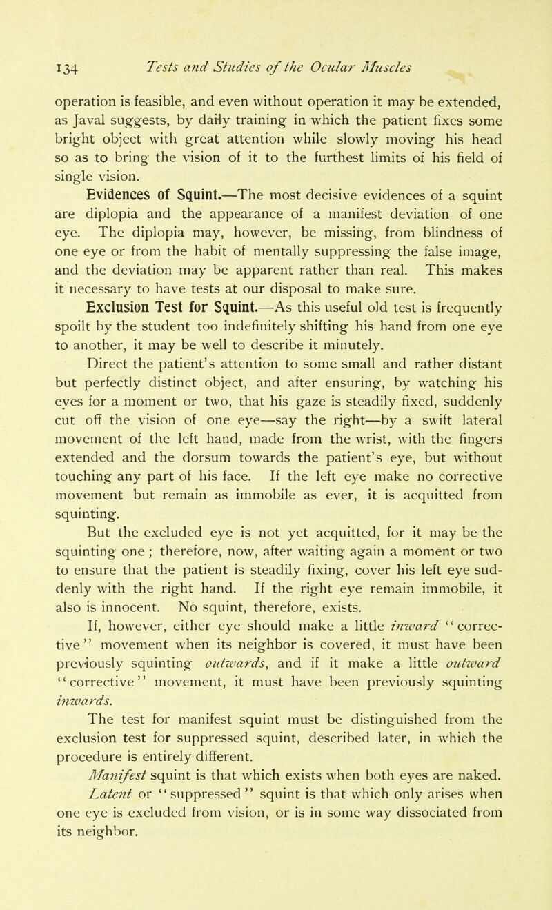 operation is feasible, and even without operation it may be extended, as Javal suggests, by daily training in which the patient fixes some bright object with great attention while slowly moving his head so as to bring the vision of it to the furthest limits of his field of single vision. Evidences of Squint.—The most decisive evidences of a squint are diplopia and the appearance of a manifest deviation of one eye. The diplopia may, however, be missing, from bhndness of one eye or from the habit of mentally suppressing the false image, and the deviation may be apparent rather than real. This makes it necessary to have tests at our disposal to make sure. Exclusion Test for Squint.—As this useful old test is frequently spoilt by the student too indefinitely shifting his hand from one eye to another, it may be well to describe it minutely. Direct the patient's attention to some small and rather distant but perfectly distinct object, and after ensuring, by watching his eyes for a moment or two, that his gaze is steadily fixed, suddenly cut off the vision of one eye—say the right—by a swift lateral movement of the left hand, made from the wrist, with the fingers extended and the dorsum towards the patient's eye, but without touching any part of his face. If the left eye make no corrective movement but remain as immobile as ever, it is acquitted from squinting. But the excluded eye is not yet acquitted, for it may be the squinting one ; therefore, now, after waiting again a moment or two to ensure that the patient is steadily fixing, cover his left eye sud- denly with the right hand. If the right eye remain immobile, it also is innocent. No squint, therefore, exists. If, however, either eye should make a little imvard '' correc- tive  movement when its neighbor is covered, it must have been previously squinting outwards, and if it make a little outward corrective movement, it must have been previously squinting inwards. The test for manifest squint must be distinguished from the exclusion test for suppressed squint, described later, in which the procedure is entirely different. Manifest squint is that which exists when both eyes are naked. Latent or suppressed squint is that which only arises when one eye is excluded from vision, or is in some way dissociated from its neighbor.