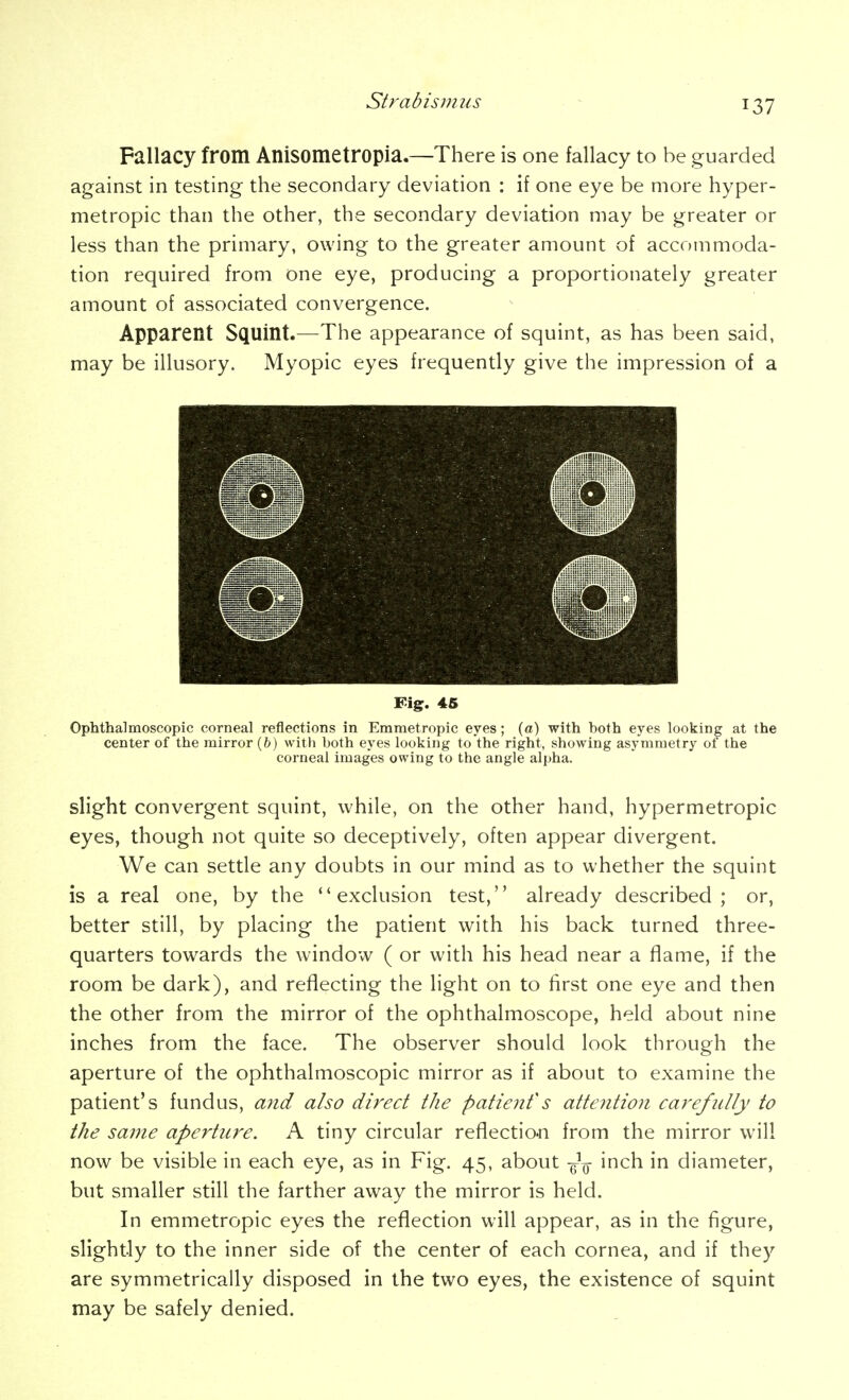 Fallacy from Anisometropia.—There is one fallacy to be guarded against in testing the secondary deviation : if one eye be more hyper- metropic than the other, the secondary deviation may be greater or less than the primary, owing to the greater amount of accommoda- tion required from one eye, producing a proportionately greater amount of associated convergence. Apparent Squint.—The appearance of squint, as has been said, may be illusory. Myopic eyes frequently give the impression of a Fig. 46 Ophthalmoscopic corneal reflections in Emmetropic eyes; (a) with both eyes looking at the center of the mirror (6) with both eyes looking to the right, showing asymmetry of the corneal images owing to the angle alpha. slight convergent squint, while, on the other hand, hypermetropic eyes, though not quite so deceptively, often appear divergent. We can settle any doubts in our mind as to whether the squint is a real one, by the exclusion test, already described; or, better still, by placing the patient with his back turned three- quarters towards the window ( or with his head near a flame, if the room be dark), and reflecting the light on to first one eye and then the other from the mirror of the ophthalmoscope, held about nine inches from the face. The observer should look through the aperture of the ophthalmoscopic mirror as if about to examine the patient's fundus, and also direct the patienf s attention carefully to the same aperture. A tiny circular reflectio-n from the mirror will now be visible in each eye, as in Fig. 45, about -g^Q- inch in diameter, but smaller still the farther away the mirror is held. In emmetropic eyes the reflection will appear, as in the figure, slightly to the inner side of the center of each cornea, and if they are symmetrically disposed in the two eyes, the existence of squint may be safely denied.