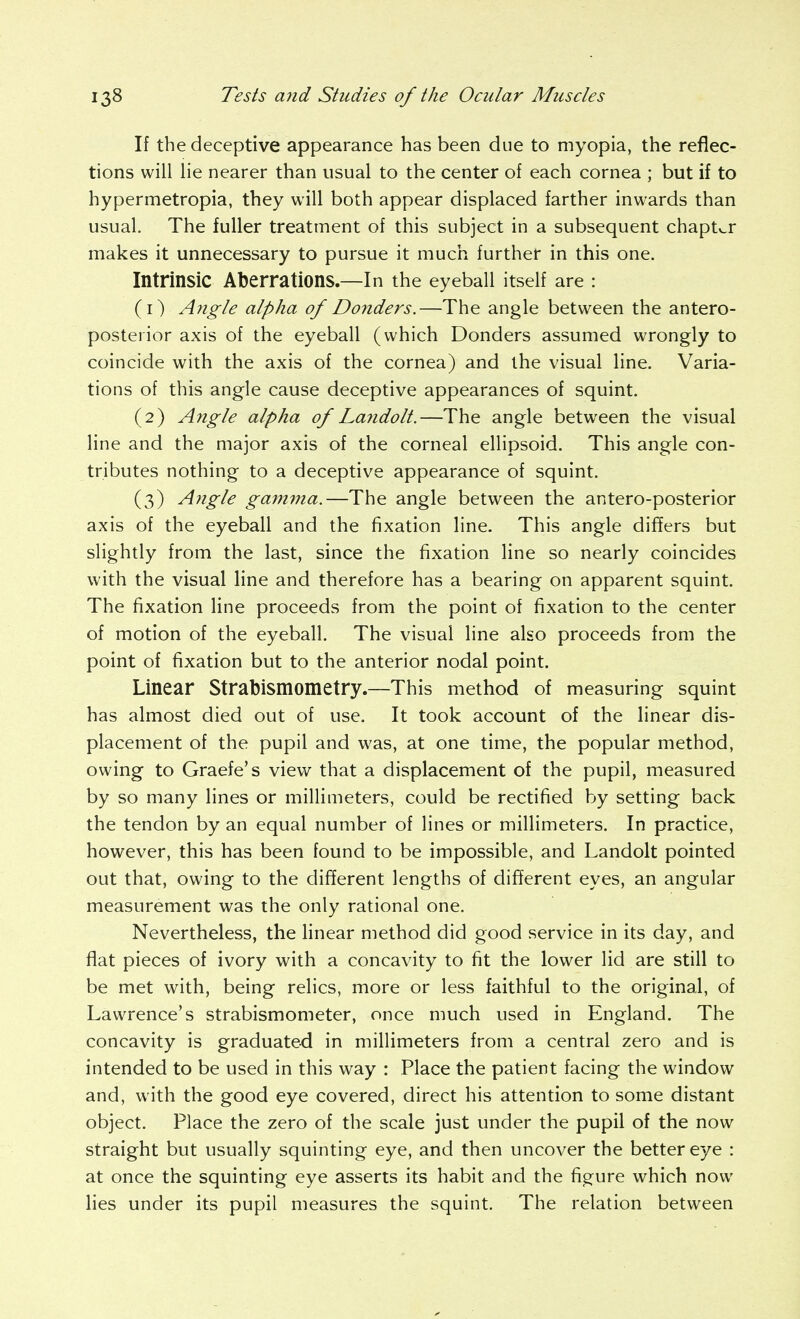 If the deceptive appearance has been due to myopia, the reflec- tions will lie nearer than usual to the center of each cornea ; but if to hypermetropia, they will both appear displaced farther inwards than usual. The fuller treatment of this subject in a subsequent chapter makes it unnecessary to pursue it much further in this one. Intrinsic Aberrations.—In the eyeball itself are : (1) A?igle alpha of Donders.—The angle between the antero- posterior axis of the eyeball (which Donders assumed wrongly to coincide with the axis of the cornea) and the visual line. Varia- tions of this angle cause deceptive appearances of squint. (2) Angle alpha of Lajidolt.—The angle between the visual line and the major axis of the corneal ellipsoid. This angle con- tributes nothing to a deceptive appearance of squint. (3) Angle gam7na.—The angle between the antero-posterior axis of the eyeball and the fixation line. This angle differs but slightly from the last, since the fixation line so nearly coincides with the visual line and therefore has a bearing on apparent squint. The fixation line proceeds from the point of fixation to the center of motion of the eyeball. The visual line also proceeds from the point of fixation but to the anterior nodal point. Linear Strabismometry.—This method of measuring squint has almost died out of use. It took account of the linear dis- placement of the pupil and was, at one time, the popular method, owing to Graefe's view that a displacement of the pupil, measured by so many lines or millimeters, could be rectified by setting back the tendon by an equal number of lines or millimeters. In practice, however, this has been found to be impossible, and Landolt pointed out that, owing to the dif^erent lengths of different eyes, an angular measurement was the only rational one. Nevertheless, the linear method did good service in its day, and flat pieces of ivory with a concavity to fit the lower lid are still to be met with, being relics, more or less faithful to the original, of Lawrence's strabismometer, once much used in England. The concavity is graduated in millimeters from a central zero and is intended to be used in this way : Place the patient facing the window and, with the good eye covered, direct his attention to some distant object. Place the zero of the scale just under the pupil of the now straight but usually squinting eye, and then uncover the better eye : at once the squinting eye asserts its habit and the figure which now lies under its pupil measures the squint. The relation between