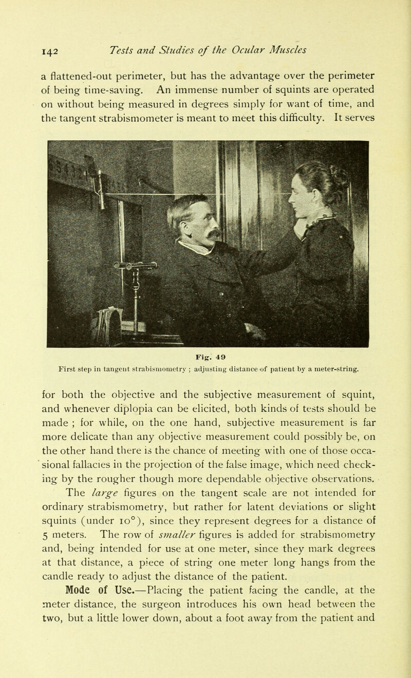 a flattened-out perimeter, but has the advantage over the perimeter of being time-saving. An immense number of squints are operated on without being measured in degrees simply for want of time, and the tangent strabismometer is meant to meet this difficulty. It serves Fig. 49 First step in tangent strabisniometry ; adjusting distance of patient by a meter-string. for both the objective and the subjective measurement of squint, and whenever diplopia can be elicited, both kinds of tests should be made ; for while, on the one hand, subjective measurement is far more dehcate than any objective measurement could possibly be, on the other hand there is the chance of meeting with one of those occa- sional fallacies in the projection of the false image, which need check- ing by the rougher though more dependable objective observations. The large figures on the tangent scale are not intended for ordinary strabismometry, but rather for latent deviations or slight squints (under 10°), since they represent degrees for a distance of 5 meters. The row of smaller figures is added for strabismometry and, being intended for use at one meter, since they mark degrees at that distance, a piece of string one meter long hangs from the candle ready to adjust the distance of the patient. Mode of Use.—Placing the patient facing the candle, at the meter distance, the surgeon introduces his own head between the two, but a little lower down, about a foot away from the patient and