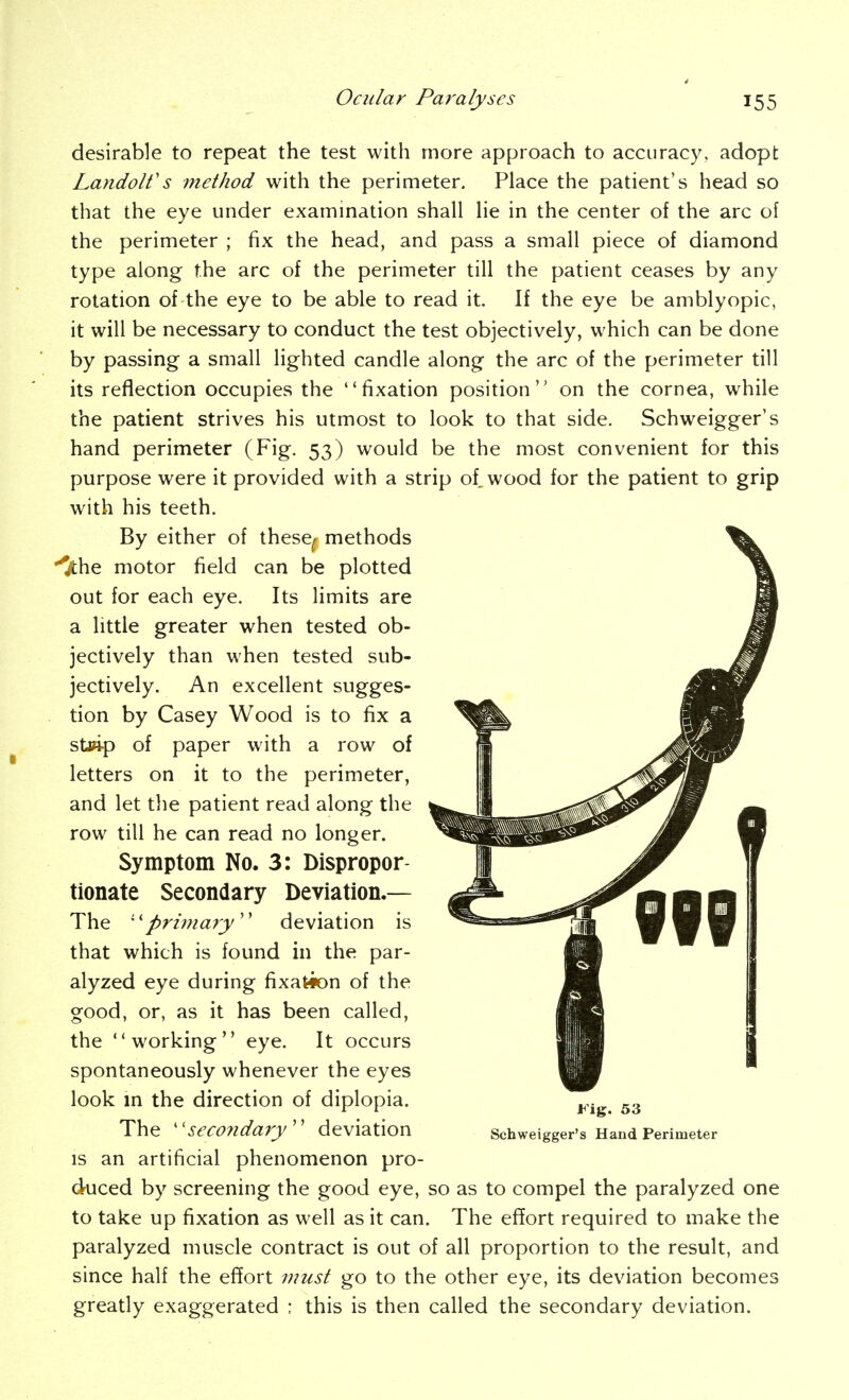 desirable to repeat the test with more approach to accuracy, adopt LandoWs 'method with the perimeter. Place the patient's head so that the eye under exammation shall lie in the center of the arc of the perimeter ; fix the head, and pass a small piece of diamond type along the arc of the perimeter till the patient ceases by any rotation of the eye to be able to read it. If the eye be amblyopic, it will be necessary to conduct the test objectively, which can be done by passing a small lighted candle along the arc of the perimeter till its reflection occupies the fixation position on the cornea, while the patient strives his utmost to look to that side. Schweigger's hand perimeter (Fig. 53) would be the most convenient for this purpose were it provided with a strip of, wood for the patient to grip with his teeth. By either of these^ methods '^he motor field can be plotted out for each eye. Its limits are a little greater when tested ob- jectively than when tested sub- jectively. An excellent sugges- tion by Casey Wood is to fix a st»i-p of paper with a row of letters on it to the perimeter, and let the patient read along the row till he can read no longer. Symptom No. 3: Dispropor- tionate Secondary Deviation.— The ''primary^'' deviation is that which is found in the par- alyzed eye during fixation of the good, or, as it has been called, the working eye. It occurs spontaneously whenever the eyes look m the direction of diplopia. The SeCOndaiy'' deviation Schweigger's Hand Perimeter IS an artificial phenomenon pro- duced by screening the good eye, so as to compel the paralyzed one to take up fixation as well as it can. The ef5ort required to make the paralyzed muscle contract is out of all proportion to the result, and since half the effort must go to the other eye, its deviation becomes greatly exaggerated : this is then called the secondary deviation.