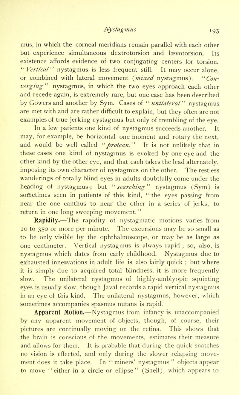 mus, in which the corneal meridians remain parallel with each other but experience simultaneous dextrotorsion and laevotorsion. Its existence affords evidence of two conjugating centers for torsion. ''Vertical'' nystagmus is less frequent still. It may occur alone, or combined with lateral movement {mixed nystagmus). ''Con- verging'' nystagmus, in which the two eyes approach each other and recede again, is extremely rare, but one case has been described by Govvers and another by Sym. Cases of  unilateral nystagmus are met with and are rather difficult to explain, but they often are not examples of true jerking nystagmus but only of trembling of the eye. In a few patients one kind of nystagmus succeeds another. It may, for example, be horizontal one moment and rotary the next, and would be well called protean. It is not unlikely that in these cases one kind of nystagmus is evoked by one eye and the other kind by the other eye, and that each takes the lead alternately, imposing its own character of nystagmus on the other. The restless wanderings of totally blind eyes in adults doubtfully come under the heading of nystagmus-; but searching nystagmus (Sym) is sometimes seen in patients of this kind, the eyes passing from near the one canthus to near the other in a series of jerks, to return in one long sweeping movement. Rapidity.—The rapidity of nystagmatic motions varies from 10 to 350 or more per minute. The excursions may be so small as to be only visible by the ophthalmoscope, or may be as large as one centimeter. Vertical nystagmus is ahvays rapid ; so, also, is nystagmus which dates from early childhood. Nystagmus due to exhausted inneevations in adult life is also fairly quick ; but where it is simply due to acquired total blindness, it is more frequently slow. The unilateral nystagmus of highly-amblyopic squinting eyes is usually slow, though Javal records a rapid vertical nystagmus in an eye of this kind. The unilateral nystagmus, however, which sometimes accompanies spasmus nutans is rapid. Apparent Motion.—Nystagmus from infancy is unaccompanied by any apparent movement of objects, though, of course, their pictures are continually moving on the retina. This shows that the brain is conscious of the movements, estimates their measure and allows for them. It is probable that during the quick snatches no vision is effected, and only during the slower relapsing move- ment does it take place. In miners' nystagmus objects appear to move either in a circle or ellipse (Snell), which appears to