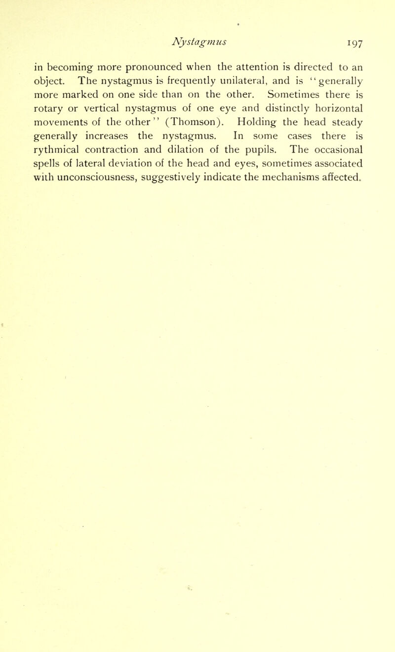 in becoming more pronounced when the attention is directed to an object. The nystagmus is frequently unilateral, and is generally- more marked on one side than on the other. Sometimes there is rotary or vertical nystagmus of one eye and distinctly horizontal movements of the other  (Thomson). Holding the head steady generally increases the nystagmus. In some cases there is rythmical contraction and dilation of the pupils. The occasional spells of lateral deviation of the head and eyes, sometimes associated with unconsciousness, suggestively indicate the mechanisms affected.