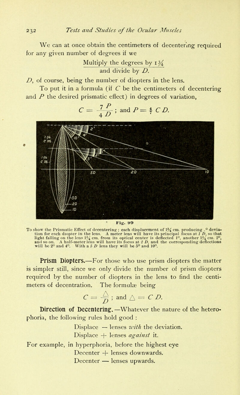 We can at once obtain the centimeters of decenter'ing required for any given number of degrees if we Multiply the degrees by i ^ and divide by D. of course, being the number of diopters in the lens. To put it in a formula (if C be the centimeters of decentering and P the desired prismatic effect) in degrees of variation, IP C = and P = I CD. Fij?. 99 To show the Prismatic Effect of decentering ; each displacement of 1% cm. producing -° devia- tion for each diopter in the lens. A meter lens will have its principal focus at 1 D, so that light falling on the lens 1% cm. from its optical center is deflected 1°, another 1% cm. 2°, and so on. A half-meter lens will have its focus at 2 D. and the corresponding deflections will be 2° and 4° With a 5 Z> lens they will be 5° and 10°. Prism Diopters.—For those who use prism diopters the matter is simpler still, since we only divide the number of prism diopters required by the number of diopters in the lens to find the centi- meters of decentration. The formulae being C ; and A - ^ ^. Direction of Decentering:. —Whatever the nature of the hetero- phoria, the following rules hold good : Displace — lenses with the deviation. Displace -\- lenses against it. For example, in hyperphoria, before the highest eye Decenter -\- lenses downwards. Decenter — lenses upwards.