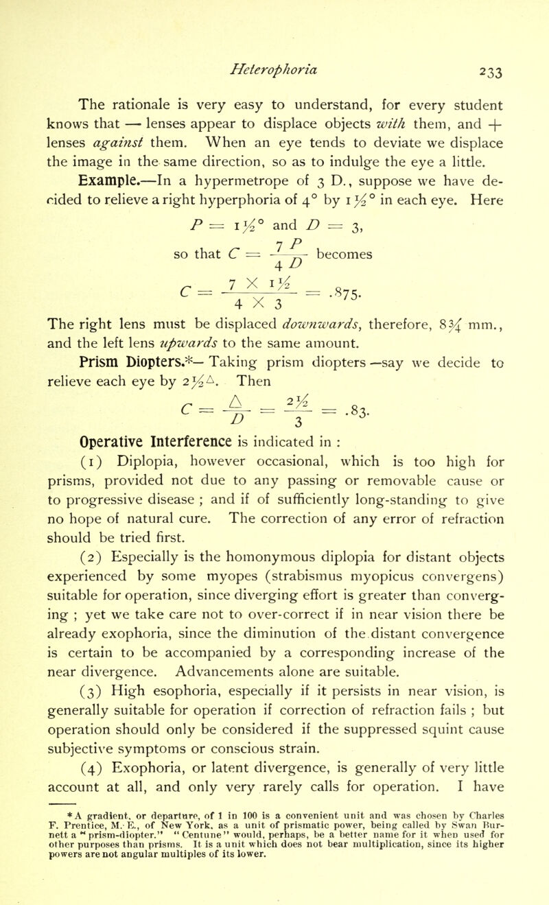 The rationale is very easy to understand, for every student knows that — lenses appear to displace objects with them, and -j- lenses against them. When an eye tends to deviate we displace the image in the same direction, so as to indulge the eye a little. Example.—In a hypermetrope of 3D., suppose we have de- rided to relieve a right hyperphoria of 4° by i in each eye. Here P = ij4° and n = s, 7 P so that C ~ 7^ becomes 4 D C= ^ X ^.875. 4X3 The right lens must be displaced dow7iwards, therefore, 83/; mm., and the left lens upwards to the same amount. Prism Diopters.*— Taking prism diopters —say we decide to relieve each eye by 2^ A. Then C- ^ - - 8, - - -J- - -83. Operative Interference is indicated in : (1) Diplopia, however occasional, which is too high for prisms, provided not due to any passing or removable cause or to progressive disease ; and if of sufficiently long-standing to give no hope of natural cure. The correction of any error of refraction should be tried first. (2) Especially is the homonymous diplopia for distant objects experienced by some myopes (strabismus myopicus convergens) suitable for operation, since diverging effort is greater than converg- ing ; yet we take care not to over-correct if in near vision there be already exophoria, since the diminution of the distant convergence is certain to be accompanied by a corresponding increase of the near divergence. Advancements alone are suitable. (3) High esophoria, especially if it persists in near vision, is generally suitable for operation if correction of refraction fails ; but operation should only be considered if the suppressed squint cause subjective symptoms or conscious strain. (4) Exophoria, or latent divergence, is generally of very little account at all, and only very rarely calls for operation. I have *A gradient, or departure, of 1 in 100 is a convenient unit and was chosen by Charles F. Prentice, M. E., of New Yorlj. as a unit of prismatic power, being called by Swan Bur- nett a  prism-diopter. Centune would, perhaps, be a better name for it when used for other purposes than prisms. It is a unit which does not bear multiplication, since its higher powers are not angular multiples of its lower.