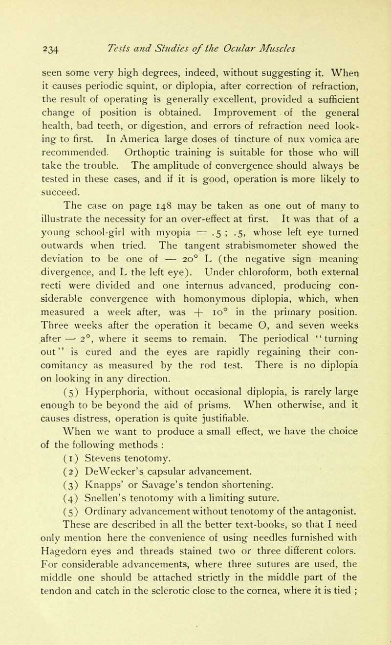 seen some very high degrees, indeed, without suggesting it. When it causes periodic squint, or diplopia, after correction of refraction, the result of operating is generally excellent, provided a sufficient change of position is obtained. Improvement of the general health, bad teeth, or digestion, and errors of refraction need look- ing to first. In America large doses of tincture of nux vomica are recommended. Orthoptic training is suitable for those who will take the trouble. The amplitude of convergence should always be tested in these cases, and if it is good, operation is more likely to succeed. The case on page 148 may be taken as one out of many to illustrate the necessity for an over-effect at first. It was that of a young school-girl with myopia = .5 ; .5, whose left eye turned outwards when tried. The tangent strabismometer showed the deviation to be one of — 20° L (the negative sign meaning divergence, and L the left eye). Under chloroform, both external recti were divided and one internus advanced, producing con- siderable convergence with homonymous diplopia, which, when measured a week after, was + 10° in the primary position. Three weeks after the operation it became O, and seven weeks after—• 2°, where it seems to remain. The periodical turning out is cured and the eyes are rapidly regaining their con- comitancy as measured by the rod test. There is no diplopia on looking in any direction. (5) Hyperphoria, without occasional diplopia, is rarely large enough to be beyond the aid of prisms. When otherwise, and it causes distress, operation is quite justifiable. When we want to produce a small effect, we have the choice of the following methods : (1) Stevens tenotomy. (2) DeWecker's capsular advancement. (3) Knapps' or Savage's tendon shortening. (4) Snellen's tenotomy with a limiting suture. (5) Ordinary advancement without tenotomy of the antagonist. These are described in all the better text-books, so that I need only mention here the convenience of using needles furnished with Hagedorn eyes and threads stained two or three different colors. For considerable advancements, where three sutures are used, the middle one should be attached strictly in the middle part of the tendon and catch in the sclerotic close to the cornea, where it is tied ;