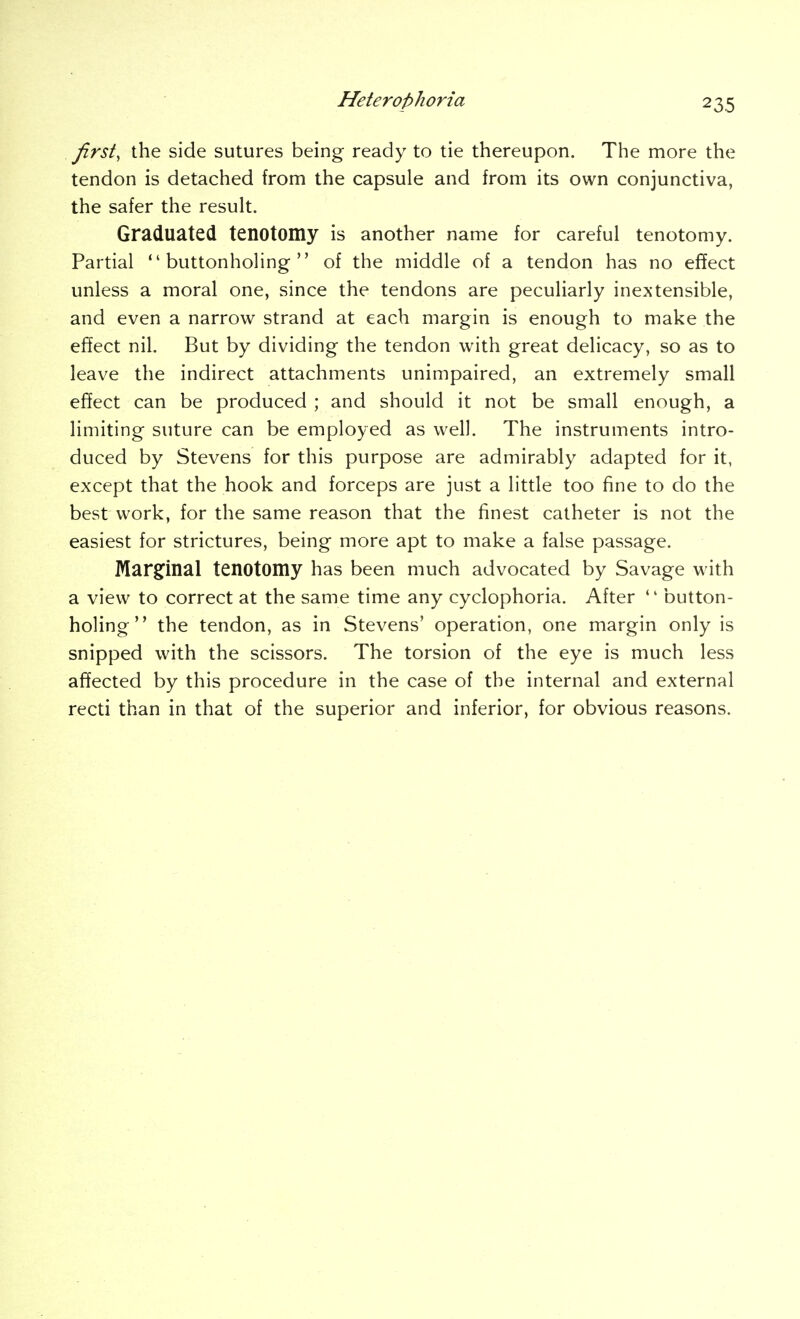 first, the side sutures being ready to tie thereupon. The more the tendon is detached from the capsule and from its own conjunctiva, the safer the result. Graduated tenotomy is another name for careful tenotomy. Partial buttonholing of the middle of a tendon has no effect unless a moral one, since the tendons are peculiarly inextensible, and even a narrow strand at each margin is enough to make the effect nil. But by dividing the tendon with great delicacy, so as to leave the indirect attachments unimpaired, an extremely small effect can be produced ; and should it not be small enough, a limiting suture can be employed as well. The instruments intro- duced by Stevens for this purpose are admirably adapted for it, except that the hook and forceps are just a little too fine to do the best work, for the same reason that the finest catheter is not the easiest for strictures, being more apt to make a false passage. Marg^inal tenotomy has been much advocated by Savage with a view to correct at the same time any cyclophoria. After  button- holing the tendon, as in Stevens' operation, one margin only is snipped with the scissors. The torsion of the eye is much less affected by this procedure in the case of the internal and external recti than in that of the superior and inferior, for obvious reasons.