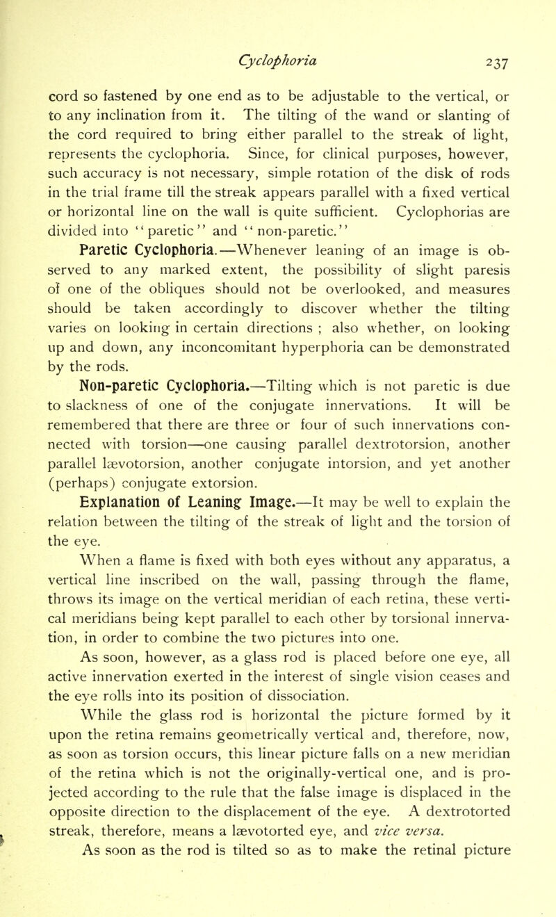cord so fastened by one end as to be adjustable to the vertical, or to any inclination from it. The tilting of the wand or slanting of the cord required to bring either parallel to the streak of light, represents the cyclophoria. Since, for clinical purposes, however, such accuracy is not necessary, simple rotation of the disk of rods in the trial frame till the streak appears parallel with a fixed vertical or horizontal line on the wall is quite sufficient. Cyclophorias are divided into paretic and  non-paretic. Paretic Cyclophoria.—Whenever leaning of an image is ob- served to any marked extent, the possibility of slight paresis of one of the obliques should not be overlooked, and measures should be taken accordingly to discover whether the tilting varies on looking in certain directions ; also whether, on looking up and down, any inconcomitant hyperphoria can be demonstrated by the rods. Non-paretiC Cyclophoria.—Tilting which is not paretic is due to slackness of one of the conjugate innervations. It will be remembered that there are three or four of such innervations con- nected with torsion—one causing parallel dextrotorsion, another parallel Isevotorsion, another conjugate intorsion, and yet another (perhaps) conjugate extorsion. Explanation of Leaning: Ima§:e.—It may be well to explain the relation between the tilting of the streak of light and the torsion of the eye. When a flame is fixed with both eyes without any apparatus, a vertical line inscribed on the wall, passing through the flame, throws its image on the vertical meridian of each retina, these verti- cal meridians being kept parallel to each other by torsional innerva- tion, in order to combine the two pictures into one. As soon, however, as a glass rod is placed before one eye, all active innervation exerted in the interest of single vision ceases and the eye rolls into its position of dissociation. While the glass rod is horizontal the picture formed by it upon the retina remains geometrically vertical and, therefore, now, as soon as torsion occurs, this linear picture falls on a new meridian of the retina which is not the originally-vertical one, and is pro- jected according to the rule that the false image is displaced in the opposite direction to the displacement of the eye. A dextrotorted streak, therefore, means a laevotorted eye, and vice versa. As soon as the rod is tilted so as to make the retinal picture
