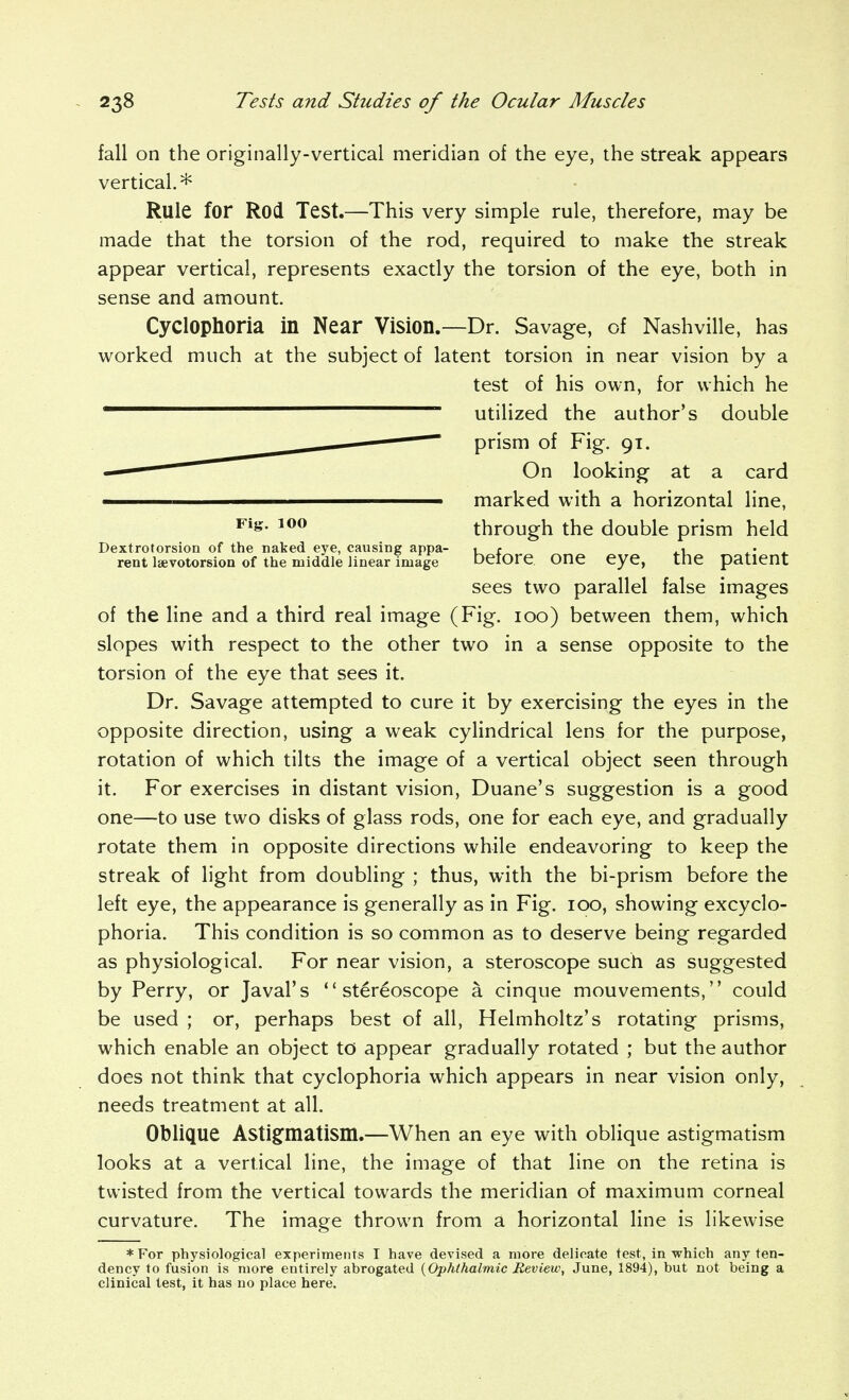 fall on the originally-vertical meridian of the eye, the streak appears vertical.* Rule for Rod Test.—This very simple rule, therefore, may be made that the torsion of the rod, required to make the streak appear vertical, represents exactly the torsion of the eye, both in sense and amount. Cyclophoria in Near Vision.—Dr. Savage, of Nashville, has worked much at the subject of latent torsion in near vision by a of the line and a third real image (Fig. loo) between them, which slopes with respect to the other two in a sense opposite to the torsion of the eye that sees it. Dr. Savage attempted to cure it by exercising the eyes in the opposite direction, using a weak cylindrical lens for the purpose, rotation of which tilts the image of a vertical object seen through it. For exercises in distant vision, Duane's suggestion is a good one—to use two disks of glass rods, one for each eye, and gradually rotate them in opposite directions while endeavoring to keep the streak of light from doubling ; thus, with the bi-prism before the left eye, the appearance is generally as in Fig. lOO, showing excyclo- phoria. This condition is so common as to deserve being regarded as physiological. For near vision, a steroscope such as suggested by Perry, or Javal's stereoscope a cinque mouvements, could be used ; or, perhaps best of all, Helmholtz's rotating prisms, which enable an object to appear gradually rotated ; but the author does not think that cyclophoria which appears in near vision only, needs treatment at all. Oblique Astig^matism.—When an eye with oblique astigmatism looks at a vertical line, the image of that line on the retina is twisted from the vertical towards the meridian of maximum corneal curvature. The image thrown from a horizontal line is likewise ♦For physiological experiments I have devised a more delicate test, in which any ten- dency to fusion is more entirely abrogated {Ophthalmic Review, June, 1894), but not being a clinical test, it has no place here. test of his own, for which he utilized the author's double prism of Fig. 91. Fig. 100 Dextrotorsion of the naked eye, causing appa- rent laevotorsion of the middle linear image On looking at a card marked with a horizontal line, through the double prism held before one eye, the patient sees two parallel false images