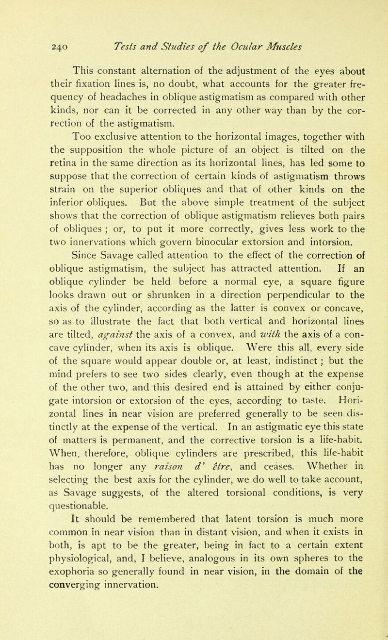 This constant alternation of the adjustment of the eyes about their fixation hnes is, no doubt, what accounts for the greater fre- quency of headaches in obhque astigmatism as compared with other kinds, nor can it be corrected in any other way than by the cor- rection of the astigmatism. Too exclusive attention to the horizontal images, together with the supposition the whole picture of an object is tilted on the retina in the same direction as its horizontal lines, has led some to suppose that the correction of certain kinds of astigmatism throws strain on the superior obliques and that of other kinds on the inferior obliques. But the above simple treatment of the subject shows that the correction of oblique astigmatism relieves both pairs of obliques ; or, to put it more correctly, gives less work to the two innervations which govern binocular extorsion and intorsion. Since Savage called attention to the effect of the correction of oblique astigmatism, the subject has attracted attention. If an oblique cylinder be held before a normal eye, a square figure looks drawn out or shrunken in a direction perpendicular to the axis of the cylinder, according as the latter is convex or concave, so as to illustrate the fact that both vertical and horizontal lines are tilted, against the axis of a convex, and with the axis of a con- cave cylinder, when its axis is oblique. Were this all, every side of the square would appear double or, at least, indistinct; but the mind prefers to see two sides clearly, even though at the expense of the other two, and this desired end is attained by either conju- gate intorsion or extorsion of the eyes, according to taste. Hori- zontal lines in near vision are preferred generally to be seen dis- tinctly at the expense of the vertical. In an astigmatic eye this state of matters is permanent, and the corrective torsion is a life-habit. When, therefore, oblique cylinders are prescribed, this life-habit has no longer any raison d' itre, and ceases. Whether in selecting the best axis for the cylinder, we do well to take account, as Savage suggests, of the altered torsional conditions, is very questionable. It should be remembered that latent torsion is much more common in near vision than in distant vision, and when it exists in both, is apt to be the greater, being in fact to a certain extent physiological, and, I believe, analogous in its own spheres to the exophoria so generally found in near vision, in the domain of the converging innervation.