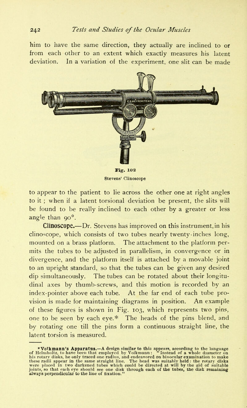 him to have the same direction, they actually are inclined to or from each other to an extent which exactly measures his latent deviation. In a variation of the experiment, one slit can be made to appear to the patient to lie across the other one at right angles to it ; when if a latent torsional deviation be present, the slits will be found to be really inclined to each other by a greater or less angle than 90°. Clinoscope.—Dr. Stevens has improved on this instrument, in his clinoscope, which consists of two tubes nearly twenty-inches long, mounted on a brass platform. The attachment to the platform per- mits the tubes to be adjusted in parallelism, in convergence or in divergence, and the platform itself is attached by a movable joint to an upright standard, so that the tubes can be given any desired dip simultaneously. The tubes can be rotated about their longitu- dinal axes by thumb-screws, and this motion is recorded by an index-pointer above each tube. At the far end of each tube pro- vision is made for maintaining diagrams in position. An example of these figures is shown in Fig. 103, which represents two pins, one to be seen by each eye.* The heads of the pins blend, and by rotating one till the pins form a continuous straight line, the latent torsion is measured. *Vo1kmann'S Apparatus.—A design similar to this appears, according to the language of Hehuholtz, to have been that employed by Volkmann : *' Instead of a whole diameter on his rotary disks, he only traced one radius, and endeavored on binocular examination to make these radii appear in the same straight line. The head was suitably held : the rotary disks were placed in two darkened tubes which could be directed at will by the aid of suitable joints, so that each eye should see one disk through each of the tubes, tbe disk remaining always perpendicular to the line of fixation. Fig. 103 Stevens' Clinoscope