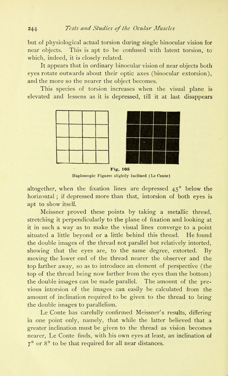 but of physiological actual torsion during single binocular vision for near objects. This is apt to be confused with latent torsion, to which, indeed, it is closely related. It appears that in ordinary binocular vision of near objects both eyes rotate outwards about their optic axes (binocular extorsion), and the more so the nearer the object becomes. This species of torsion increases when the visual plane is elevated and lessens as it is depressed, till it at last disappears Fig. 105 Haploscopic Figures slightly inclined (Le Conte) altogether, when the fixadon lines are depressed 45° below the horizontal ; if depressed more than that, intorsion of both eyes is apt to show itself. Meissner proved these points by taking a metallic thread, stretching it perpendicularly to the plane of fixation and looking at it in such a way as to make the visual lines converge to a point situated a little beyond or a little behind this thread. He found the double images of the thread not parallel but relatively intorted, showing that the eyes are, to the same degree, extorted. By moving the lower end of the thread nearer the observer and the top farther away, so as to introduce an element of perspective (the top of the thread being now farther from the eyes than the bottom) the double images can be made parallel. The amount of the pre- vious intorsion of the images can easily be calculated from the amount of inclination required to be given to the thread to bring the double images to parallelism. Le Conte has carefully confirmed Meissner's results, differing in one point only, namely, that while the latter believed that a greater inclination must be given to the thread as vision becomes nearer, Le Conte finds, with his own eyes at least, an inclination of 7° or 8° to be that required for all near distances.