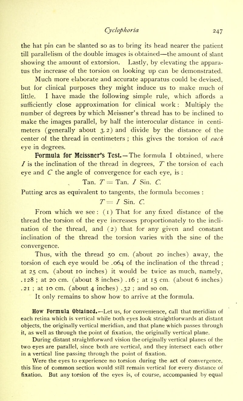 the hat pin can be slanted so as to bring its head nearer the patient till parallelism of the double images is obtained—the amount of slant showing the amount of extorsion. Lastly, by elevating the appara- tus the increase of the torsion on looking up can be demonstrated. Much more elaborate and accurate apparatus could be devised, but for clinical purposes they might induce us to make much of little. I have made the following simple rule, which af?ords a sufficiently close approximation for clinical work: Multiply the number of degrees by which Meissner's thread has to be inclined to make the images parallel, by half the interocular distance in centi- meters (generally about 3.2) and divide by the distance of the center of the thread in centimeters ; this gives the torsion of each eye in degrees. Formula for Meissner's Test. —The formula I obtained, where / is the inclination of the thread in degrees, T the torsion of each eye and C the angle of convergence for each eye, is : Tan. T = Tan. / Sin. C. Putting arcs as equivalent to tangents, the formula becomes : T= I Sin. C. From which we see : (i) That for any fixed distance of the thread the torsion of the eye increases proportionately to the incli- nation of the thread, and (2) that for any given and constant inclination of the thread the torsion varies with the sine of the convergence. Thus, with the thread 50 cm. (about 20 inches) away, the torsion of each eye would be .064 of the inclination of the thread ; at 25 cm. (about 10 inches) it would be twice as much, namely, .128 ; at 20 cm. (about 8 inches) .16 ; at 15 cm. (about 6 mches) .21 ; at 10 cm. (about 4 inches) .32 ; and so on. It only remains to show how to arrive at the formula. How Formula Obtained.—Let us, for convenience, call that meridian of each retina which is vertical while both eyes look straightforwards at distant objects, the originally vertical meridian, and that plane which passes through it, as well as through the point of fixation, the originally vertical plane. During distant straightforward vision the originally vertical planes of the two eyes are parallel, since both are vertical, and they intersect each other in a vertical line passing through the point of fixation. Were the eyes to experience no torsion during the act of convergence, this line of common section would still remain vertical for every distance of fixation. But any torsion of the eyes is, of course, accompanied by equal