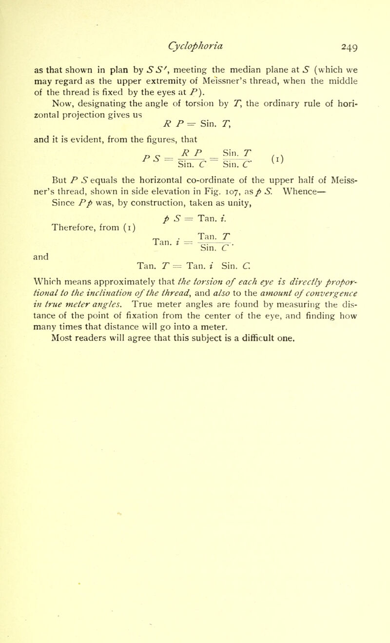 as that shown in plan by S S', meeting the median plane at 5^ (which we may regard as the upper extremity of Meissner's thread, when the middle of the thread is fixed by the eyes at P). Now, designating the angle of torsion by T, the ordinary rule of hori- zontal projection gives us R P = Sin. r, and it is evident, from the figures, that ^ „ R P Sin. T , . P S = -7^=^-—^. (i) Sm. C Sni. C ^ ' But P S equals the horizontal co-ordinate of the upper half of Meiss- ner's thread, shown in side elevation in Fig. 107, asp S. Whence— Since Pp was, by construction, taken as unity, p S = Tan. Therefore, from (i) ^ . Tan. T Tan. I = ^. Sm. C and Tan. T = Tan. i Sin. C. Which means approximately that the torsion of each eye is directly propor- tional to the incli7iation of the thread, and also to the amount of convergence in true meter angles. True meter angles are found by measuring the dis- tance of the point of fixation from the center of the eye, and finding how many times that distance will go into a meter. Most readers will agree that this subject is a difficult one.