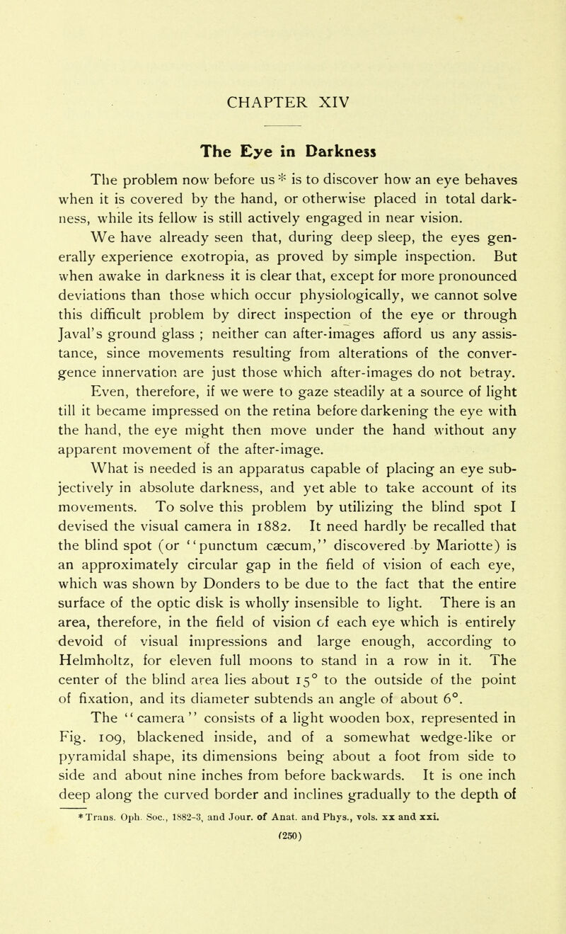 CHAPTER XIV The Eye in Darkness The problem now before us * is to discover how an eye behaves when it is covered by the hand, or otherwise placed in total dark- ness, while its fellow is still actively engaged in near vision. We have already seen that, during deep sleep, the eyes gen- erally experience exotropia, as proved by simple inspection. But when awake in darkness it is clear that, except for more pronounced deviations than those which occur physiologically, we cannot solve this difficult problem by direct inspection of the eye or through Javal's ground glass ; neither can after-images aEord us any assis- tance, since movements resulting from alterations of the conver- gence innervation are just those which after-images do not betray. Even, therefore, if we were to gaze steadily at a source of light till it became impressed on the retina before darkening the eye with the hand, the eye might then move under the hand without any apparent movement of the after-image. What is needed is an apparatus capable of placing an eye sub- jectively in absolute darkness, and yet able to take account of its movements. To solve this problem by utilizing the blind spot I devised the visual camera in 1882. It need hardly be recalled that the blind spot (or punctum caecum, discovered by Mariotte) is an approximately circular gap in the field of vision of each eye, which was shown by Donders to be due to the fact that the entire surface of the optic disk is wholly insensible to light. There is an area, therefore, in the field of vision of each eye which is entirely devoid of visual impressions and large enough, according to Helmholtz, for eleven full moons to stand in a row in it. The center of the blind area lies about 15° to the outside of the point of fixation, and its diameter subtends an angle of about 6°. The  camera consists of a light wooden box, represented in Fig. 109, blackened inside, and of a somewhat wedge-like or pyramidal shape, its dimensions being about a foot from side to side and about nine inches from before backwards. It is one inch deep along the curved border and inclines gradually to the depth of * Trans. Oph. Soc, 1S82-3, and Jour, of Anat. and Phys., vols, xx and xxi.