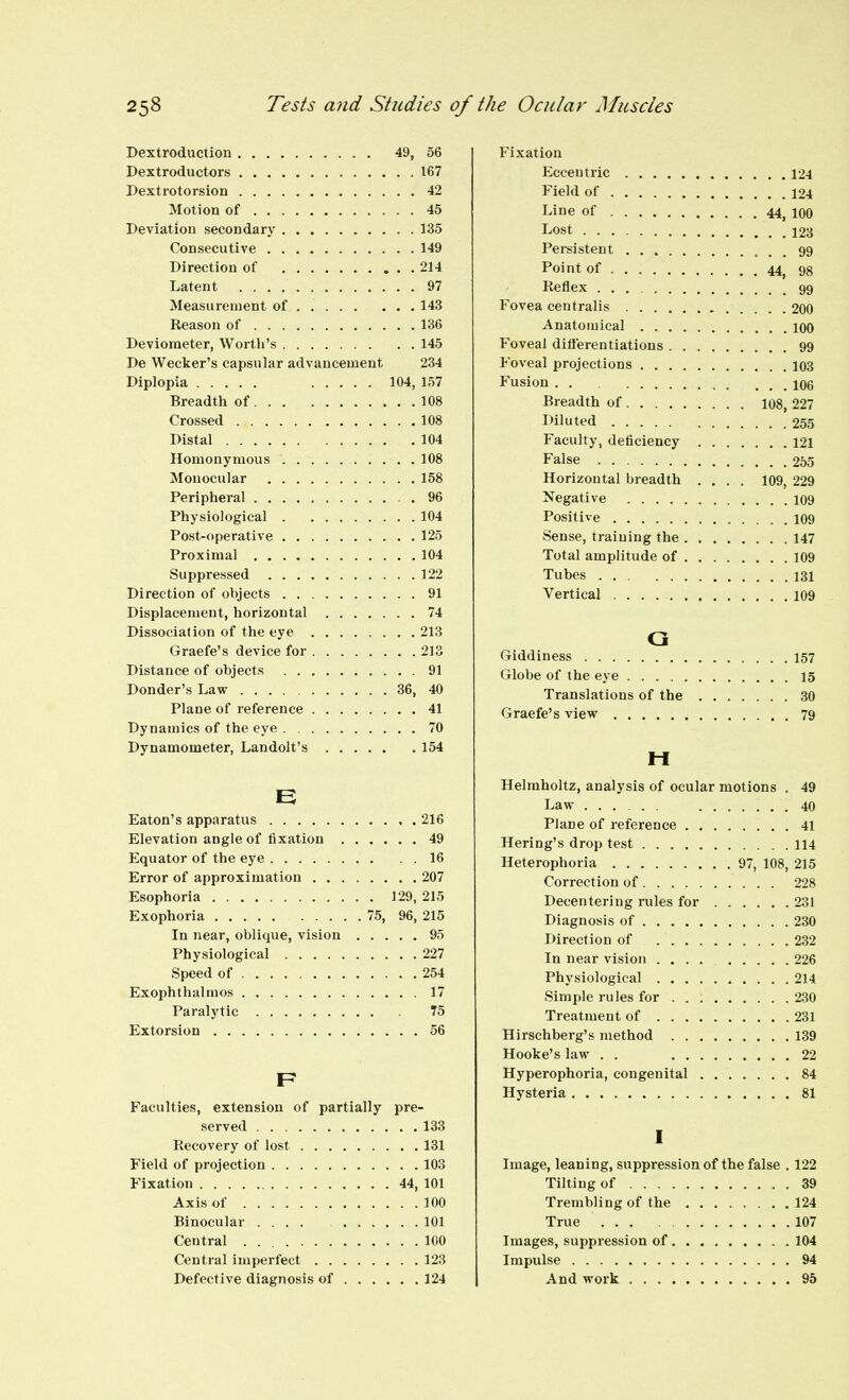 Dextroduction 49, 56 Dextroductors 167 Dextrotorsion 42 Motion of 45 Deviation secondary 135 Consecutive 149 Direction of 214 Latent 97 Measurement of 143 Reason of 136 Deviometer, Worth's 145 De Wecker's capsular advancement 234 Diplopia 104, 157 Breadth of 108 Crossed 108 Distal 104 Homonymous 108 Monocular 158 Peripheral . 96 Physiological 104 Post-operative 125 Proximal 104 Suppressed 122 Direction of objects 91 Displacement, horizontal 74 Dissociation of the eye 213 Graefe's device for 213 Distance of objects 91 Donder's Law 36, 40 Plane of reference 41 Dynamics of the eye 70 Dynamometer, Landolt's 154 e; Eaton's apparatus 216 Elevation angle of fixation 49 Equator of the eye 16 Error of approximation 207 Esophoria 129, 215 Exophoria 75, 96, 215 In near, oblique, vision 95 Physiological 227 Speed of 254 Exophthalmos 17 Paralytic 75 Extorsion 56 Faculties, extension of partially pre- served 133 Recovery of lost 131 Field of projection 103 Fixation 44, 101 Axis of 100 Binocular 101 Central . 100 Central imperfect 123 Defective diagnosis of 124 Fixation Eccentric 124 Field of 124 Line of 44, 100 Lost 123 Persistent 99 Point of 44, 98 Reflex 99 Fovea centralis 200 Anatomical 100 Foveal differentiations 99 Foveal projections 103 Fusion 106 Breadth of 108, 227 Diluted 255 Faculty, deficiency 121 False 255 Horizontal breadth .... 109, 229 Negative 109 Positive 109 Sense, training the 147 Total amplitude of 109 Tubes ... 131 Vertical 109 a Giddiness 157 Globe of the eye 15 Translations of the 30 Graefe's view 79 H Helraholtz, analysis of ocular motions . 49 Law ..... 40 Plane of reference 41 Hering's drop test 114 Heterophoria 97, 108, 215 Correction of 228 Decentering rules for 231 Diagnosis of 230 Direction of 232 In near vision .... 226 Physiological 214 Simple rules for : 230 Treatment of 231 Hirschberg's method 139 Hooke's law . . 22 Hyperophoria, congenital 84 Hysteria 81 Image, leaning, suppression of the false . 122 Tilting of 39 Trembling of the 124 True ... 107 Images, suppression of 104 Impulse 94 And work 95