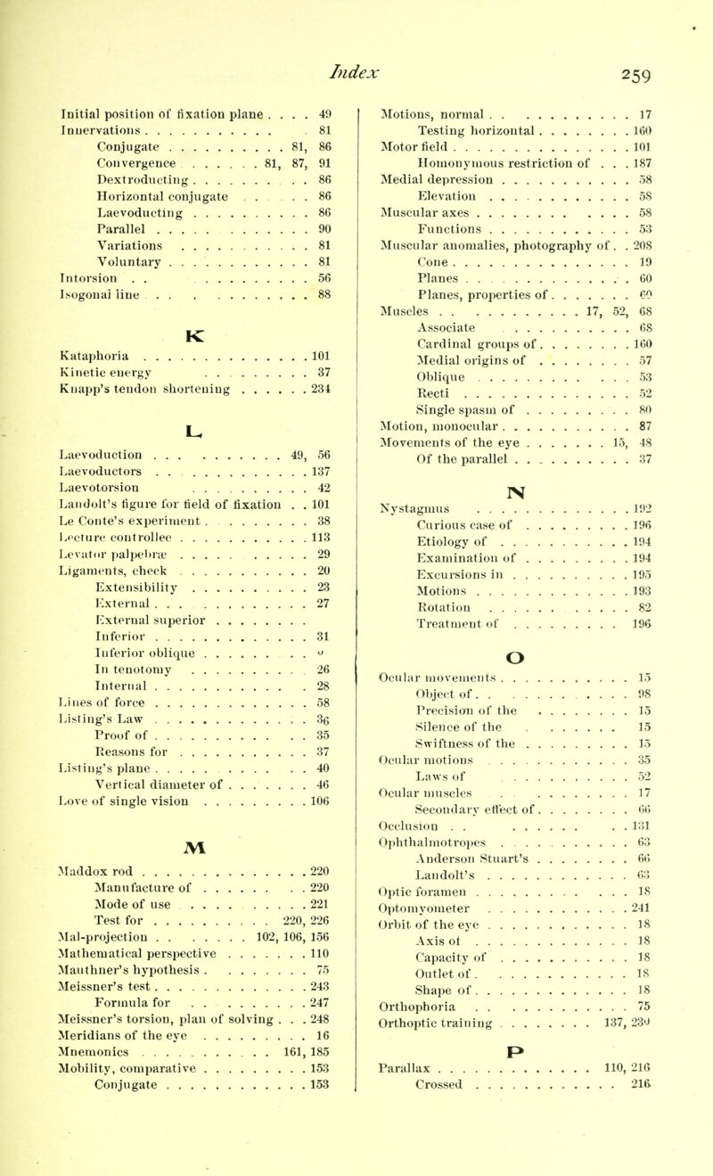 Lidex Initial position of fixation plane .... 49 Innervations 81 Conjugate 81, 86 Convergence 81, 87, 91 Dextrodiicting 86 Horizontal conjugate 86 Laevoducting 86 Parallel 90 Variations 81 Voluntary 81 Tntorsion . . 56 Isogonai line 88 K Kataphoria 101 Kinetic energy 37 Kuapp's tendon shortening 234 Laevoduction 49, 56 Laevoductors 137 Laevotorsion 42 Landolt's figure lor field of fixation . . 101 Le Conte's experiment 38 l.pcture coutroDee 113 Levator ])alpel)iie 29 Ligaments, check 20 Extensibility 23 External 27 External superior Inferior 31 Inferior oblique In tenotomy 26 Internal 28 Lines of force 58 Listing's Law .36 Proof of 35 Reasons for 37 Listing's plane 40 Vertical diameter of 46 Love of single vision 106 M Maddox rod 220 Manufacture of 220 Mode of use 221 Test for 220, 226 Mal-projection 102, 106, 156 Mathematical perspective 110 Mauthner's hypothesis 75 Meissner's test 243 Formula for . . 247 Meissner's torsion, plan of solving . . . 248 Meridians of the eye 16 Mnemonics , . 161, 185 Mobility, comparative 153 Conjugate 153 Motions, normal 17 Testing horizontal 160 Motor field 101 Homonymous restriction of . . .187 Medial depression 58 Elevation 58 Muscular axes 58 Functions 53 Muscular anomalies, photography of . . 208 Cone 10 Planes .60 Planes, properties of 60 Muscles 17, 52, 68 Associate 68 Cardinal groups of 160 Medial origins of 57 Oblique 53 Recti 52 Single spasm of 80 Motion, monocular 87 Movements of the eye 15, 48 Of the parallel 37 IN Nystagmus 192 Curious case of 196 Etiology of 194 Examination of 194 Excursions in 195 Motions 193 Rotation 82 Treatment of 196 o Ocular movements 15 Object of 98 Precision of the 15 Silence of the 15 Swiftness of the 15 Ocular motions 35 Laws of 52 Ocular muscles 17 Secondary ettect of 66 Occlusion . . . . 131 Ophthalmotropes 63 Anderson Stuart's 66 Landolt's 63 Optic foramen IS Optomyometer 241 Orbit of the eye 18 Axis ot 18 Capacity of 18 Outlet of 18 Shape of 18 Orthophoria 75 Orthoptic training 137, 230 Parallax 110, 216 Crossed ............ 216