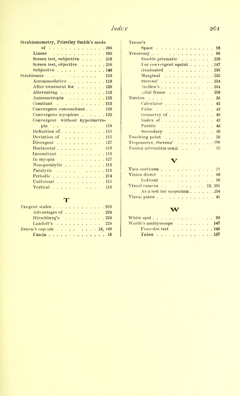 Strabismometry, Priestley Smith's mode of 206 Linear 103 Screen test, subjective 216 Screen test, objective 216 Subjective 148 Strabismus 115 Accommodative 118 After treatment for 128 Alternating 115 Anisometropia 115 Comitant 115 Convergens concomitans . . 116 Convergeiis myopicus ..... 125 Convergent without bypermetro- pia 119 Definition of 115 Deviation of 115 Divergent 121 Horizontal 115 Incomitaut 115 in myopia 127 Non-paralytic 115 Paralytic 115 Periodic 214 UniKteral 115 Vertical 115 T Fangent scales 2'23 Advantages of 224 Ilirschberg's 224 Landolt's 224 Tenon's capcule 18, 149 Fascia , 18 Tenon's Space . 18 Tenotomy . . 80 Double prismatic 229 I'or con vergent squint 147 Graduated 235 Marginal 235 Stevens' 234 Snellen's 234 i'rial frame 228 Torsion .... 36 (alculator 42 False . . 42 Ueometry of 46 Index of 42 Paretic 46 Secondary 36 Touching point . 56 Tropometer, Stevens' 190 Tunica adventitia ocuii ... . . 25 V Vasa uorticosa 25 Vision direct .... 98 Indirect 98 Visual camera . . 15, 251 As a test tor orojection 254 Visual plane 41 w White spot ... 89 Worth's amblyoscope 147 Four-dot test 145 Tubes .137