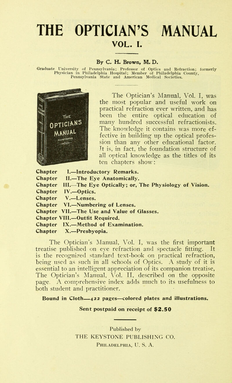 VOL. I. By C, H. Brown, M. D. Graduate University of Pennsylvania; Professor of Optics and Refraction; formerly Physician in Philadelphia Hospital; Member of Philadelphia County, Pennsylvania State and American Medical Societies. ' ' OPTICIANS i ' MANUAL ,;; The Optician's Manual, Vol. I, was the most popular and useful work on practical refraction ever written, and has been the entire optical education of man}^ hundred successful refractionists. The knowledge it contains was more ef- fective in building up the optical profes- sion than any other educational factor. It is, in fact, the foundation structure of all optical knowledge as the titles of its ten chapters show: Chapter I.—Introductory Remarks. Chapter II.—The Eye Anatomically. Chapter III.—The Eye Optically; or, The Physiology of Vision. Chapter IV.—Optics. Chapter V.—Lenses. Chapter VI.—Numbering of Lenses. Chapter VII.—The Use and Value of Glasses. Chapter VIII.—Outfit Required. Chapter IX.—Method of Examination. Chapter X.—Presbyopia. The Optician's Manual, Vol. I, was the first important treatise published on eye refraction and spectacle fitting. It is the recognized standard text-book on practical refraction, being used as such in all schools of Optics. A study of it is essential to an intelligent appreciation of its companion treatise, The Optician's Manual, Vol. II, described on the opposite page. A comprehensive index adds much to its usefulness to both student and practitioner. Bound in Cloth—422 pages—colored plates and illustrations. Sent postpaid on receipt of $2.50 Published by THE KEYSTONE PUBLISHING CO.