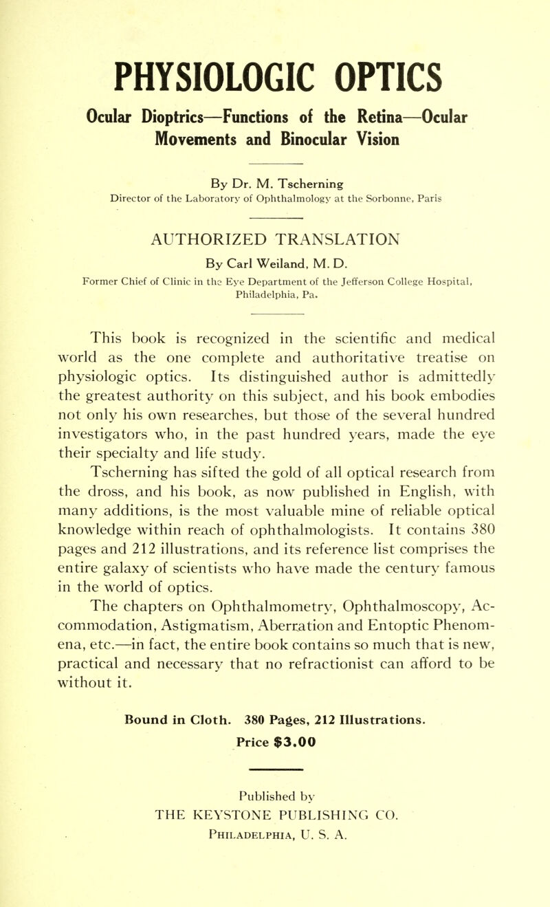 PHYSIOLOGIC OPTICS Ocular Dioptrics—Functions of the Retina—Ocular Movements and Binocular Vision By Dr. M. Tscherning Director of the Laboratory of Ophthalmology at the Sorbonne, Paris AUTHORIZED TRANSLATION By Carl Weiland. M. D. Former Chief of Clinic in the Eye Department of the Jefferson College Hospital, Philadelphia, Pa. This book is recognized in the scientific and medical world as the one complete and authoritative treatise on physiologic optics. Its distinguished author is admittedly the greatest authority on this subject, and his book embodies not only his own researches, but those of the several hundred investigators who, in the past hundred years, made the eye their specialty and life study. Tscherning has sifted the gold of all optical research from the dross, and his book, as now published in English, with many additions, is the most valuable mine of reliable optical knowledge within reach of ophthalmologists. It contains 380 pages and 212 illustrations, and its reference list comprises the entire galaxy of scientists who have made the century famous in the world of optics. The chapters on Ophthalmometry, Ophthalmoscopy, Ac- commodation, Astigmatism, Aberration and Entoptic Phenom- ena, etc.—in fact, the entire book contains so much that is new, practical and necessary that no refractionist can afford to be without it. Bound in Cloth. 380 Pages, 212 Illustrations. Price $3.00 Published by THE KEYSTONE PUBLISHING CO.