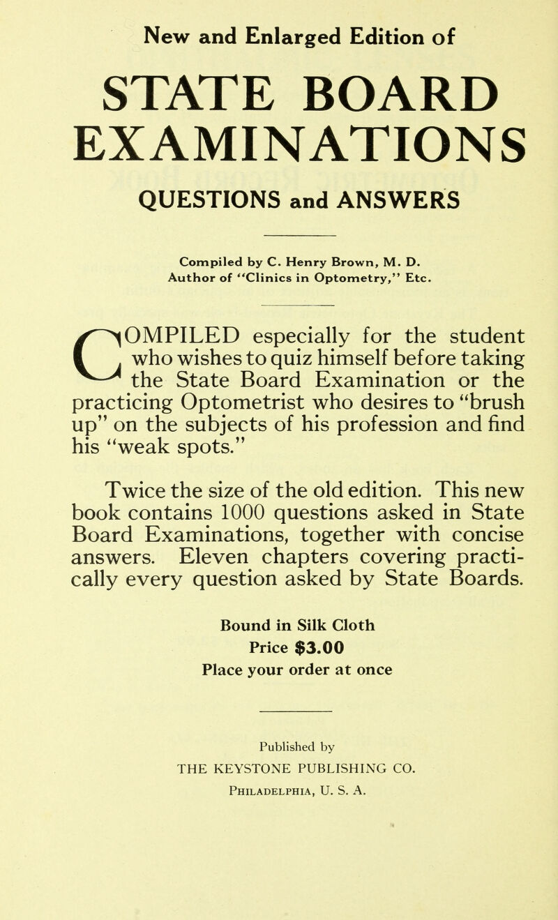New and Enlarged Edition of STATE BOARD EXAMINATIONS OMPILED especially for the student who wishes to quiz himself before taking the State Board Examination or the practicing Optometrist who desires to brush up'' on the subjects of his profession and find his ''weak spots/' Twice the size of the old edition. This new book contains 1000 questions asked in State Board Examinations, together with concise answers. Eleven chapters covering practi- cally every question asked by State Boards. QUESTIONS and ANSWERS Compiled by C. Henry Brown, M. D. Author of Clinics in Optometry, Etc. Bound in Silk Cloth Price $3.00 Place your order at once Published by THE KEYSTONE PUBLISHING CO.