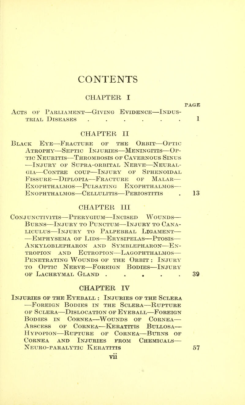 CONTENTS CHAPTER I Acts of Parliament—Giving Evidence—Indus- trial Diseases ...... CHAPTER II Black Eye—Fracture of the Orbit—Optic Atrophy—Septic Injuries—Meningitis—Op- tic Neuritis—Thrombosis of Cavernous Sinus —Injury of Supra-orbital Nerve—Neural- gia—Contre coup—Injury of Sphenoidal Fissure—Diplopia—Fracture of Malar— Exophthalmos—Pulsating Exophthalmos— Exophthalmos—Cellulitis—Periostitis CHAPTER III Conjunctivitis—Pterygium—Incised Wounds— Burns—Injury to Punctum—Injury to Cana- liculus—Injury to Palpebral Ligament— —Emphysema of Lids—Erysipelas—Ptosis— Ankyloblepharon and Symblepharon—En- tropion and Ectropion—Lagophthalmos— Penetrating Wounds of the Orbit : Injury to Optic Nerve—Foreign Bodies—Injury of Lachrymal Gland ..... CHAPTER IV Injuries of the Eyeball : Injuries of the Sclera —Foreign Bodies in the Sclera—Rupture of Sclera—Dislocation of Eyeball—Foreign Bodies in Cornea—Wounds of Cornea— Abscess of Cornea—Keratitis Bullosa— Hypopion—Rupture of Cornea—Burns of Cornea and Injuries from Chemicals— Neuro-paralytic Keratitis