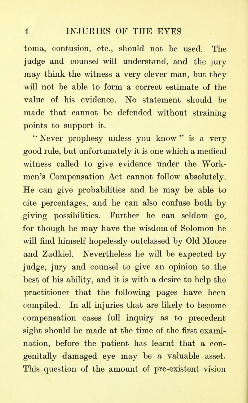 toma, contusion, etc., should not be used. The judge and counsel will understand, and the jury may think the witness a very clever man, but they will not be able to form a correct estimate of the value of his evidence. No statement should be made that cannot be defended without straining points to support it. Never prophesy unless you know is a very good rule, but unfortunately it is one which a medical witness called to give evidence under the Work- men's Compensation Act cannot follow absolutely. He can give probabilities and he may be able to cite percentages, and he can also confuse both by giving possibilities. Further he can seldom go, for though he may have the wisdom of Solomon he will find himself hopelessly outclassed by Old Moore and Zadkiel. Nevertheless he will be expected by judge, jury and counsel to give an opinion to the best of his ability, and it is with a desire to help the practitioner that the following pages have been compiled. In all injuries that are likely to become compensation cases full inquiry as to precedent sight should be made at the time of the first exami- nation, before the patient has learnt that a con- genially damaged eye may be a valuable asset. This question of the amount of pre-existent vision