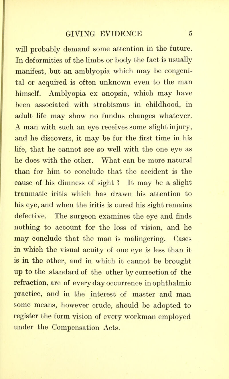 will probably demand some attention in the future. In deformities of the limbs or body the fact is usually manifest, but an amblyopia which may be congeni- tal or acquired is often unknown even to the man himself. Amblyopia ex anopsia, which may have been associated with strabismus in childhood, in adult life may show no fundus changes whatever. A man with such an eye receives some slight injury, and he discovers, it may be for the first time in his life, that he cannot see so well with the one eye as he does with the other. What can be more natural than for him to conclude that the accident is the cause of his dimness of sight ? It may be a slight traumatic iritis which has drawn his attention to his eye, and when the iritis is cured his sight remains defective. The surgeon examines the eye and finds nothing to account for the loss of vision, and he may conclude that the man is malingering. Cases in which the visual acuity of one eye is less than it is in the other, and in which it cannot be brought up to the standard of the other by correction of the refraction, are of every day occurrence in ophthalmic practice, and in the interest of master and man some means, however crude, should be adopted to register the form vision of every workman employed under the Compensation Acts.