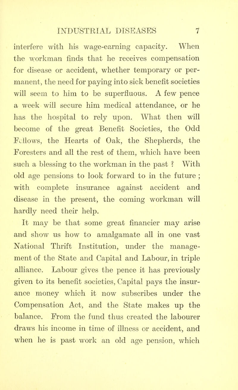 interfere with his wage-earning capacity. When the workman finds that he receives compensation for disease or accident, whether temporary or per- manent, the need for paying into sick benefit societies will seem to him to be superfluous. A few pence a week will secure him medical attendance, or he has the hospital to rely upon. What then will become of the great Benefit Societies, the Odd Fellows, the Hearts of Oak, the Shepherds, the Foresters and all the rest of them, which have been such a blessing to the workman in the past ? With old age pensions to look forward to in the future ; with complete insurance against accident and disease in the present, the coming workman will hardly need their help. It may be that some great financier may arise and show us how to amalgamate all in one vast National Thrift Institution, under the manage- ment of the State and Capital and Labour, in triple alliance. Labour gives the pence it has previously given to its benefit societies, Capital pays the insur- ance money which it now subscribes under the Compensation Act, and the State makes up the balance. From the fund thus created the labourer draws his income in time of illness or accident, and when he is past work an old age pension, which