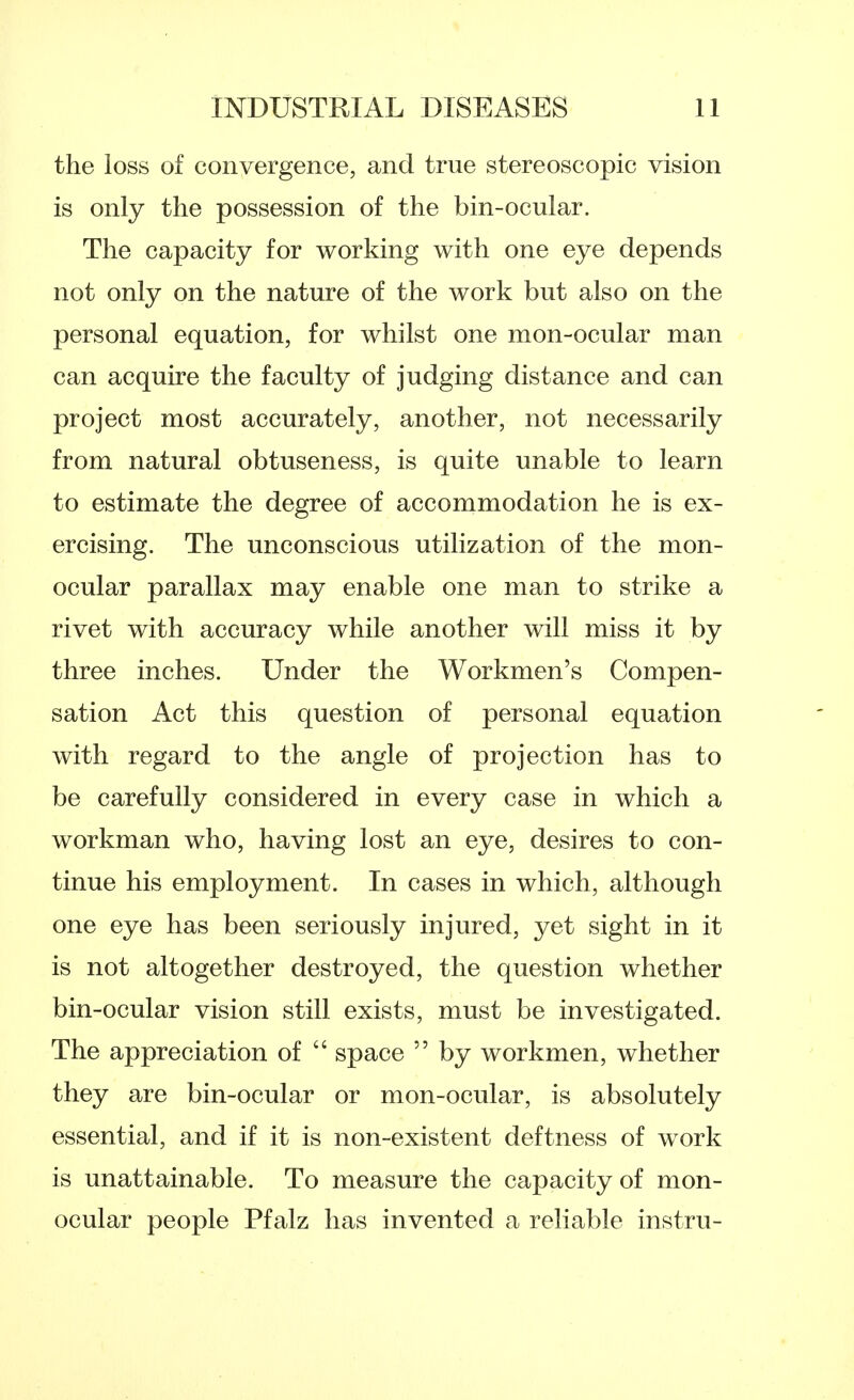 the loss of convergence, and true stereoscopic vision is only the possession of the bin-ocular. The capacity for working with one eye depends not only on the nature of the work but also on the personal equation, for whilst one mon-ocular man can acquire the faculty of judging distance and can project most accurately, another, not necessarily from natural obtuseness, is quite unable to learn to estimate the degree of accommodation he is ex- ercising. The unconscious utilization of the mon- ocular parallax may enable one man to strike a rivet with accuracy while another will miss it by three inches. Under the Workmen's Compen- sation Act this question of personal equation with regard to the angle of projection has to be carefully considered in every case in which a workman who, having lost an eye, desires to con- tinue his employment. In cases in which, although one eye has been seriously injured, yet sight in it is not altogether destroyed, the question whether bin-ocular vision still exists, must be investigated. The appreciation of space by workmen, whether they are bin-ocular or mon-ocular, is absolutely essential, and if it is non-existent deftness of work is unattainable. To measure the capacity of mon- ocular people Pfalz has invented a reliable instru-