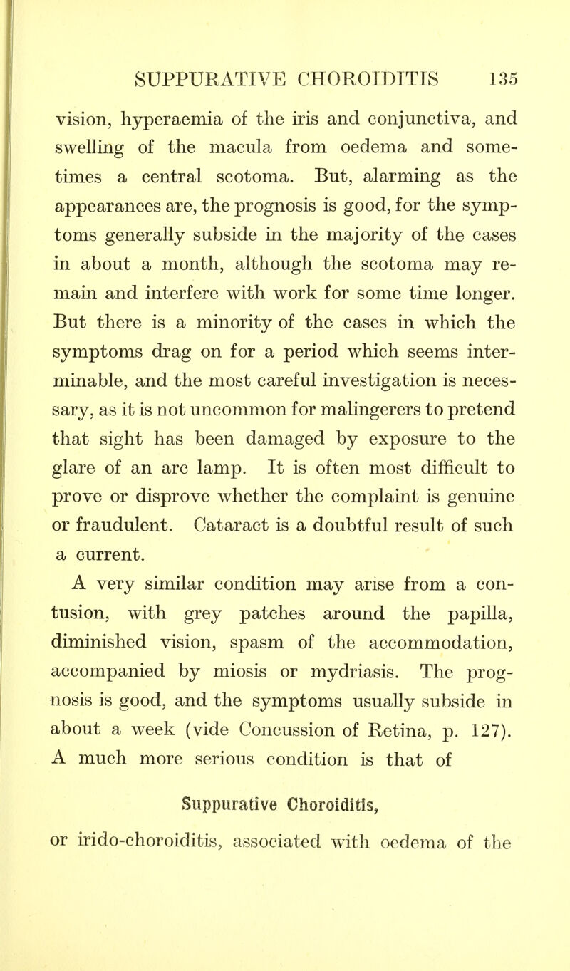 vision, hyperaemia of the iris and conjunctiva, and swelling of the macula from oedema and some- times a central scotoma. But, alarming as the appearances are, the prognosis is good, for the symp- toms generally subside in the majority of the cases in about a month, although the scotoma may re- main and interfere with work for some time longer. But there is a minority of the cases in which the symptoms drag on for a period which seems inter- minable, and the most careful investigation is neces- sary, as it is not uncommon for malingerers to pretend that sight has been damaged by exposure to the glare of an arc lamp. It is often most difficult to prove or disprove whether the complaint is genuine or fraudulent. Cataract is a doubtful result of such a current. A very similar condition may arise from a con- tusion, with grey patches around the papilla, diminished vision, spasm of the accommodation, accompanied by miosis or mydriasis. The prog- nosis is good, and the symptoms usually subside in about a week (vide Concussion of Retina, p. 127). A much more serious condition is that of Suppurative Choroiditis, or irido-choroiditis, associated with oedema of the