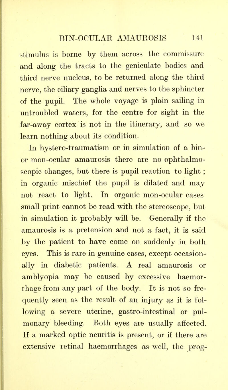 stimulus is borne by them across the commissure and along the tracts to the geniculate bodies and third nerve nucleus, to be returned along the third nerve, the ciliary ganglia and nerves to the sphincter of the pupil. The whole voyage is plain sailing in untroubled waters, for the centre for sight in the far-away cortex is not in the itinerary, and so we learn nothing about its condition. In hystero-traumatism or in simulation of a bin- or mon-ocular amaurosis there are no ophthalmo- scopic changes, but there is pupil reaction to light; in organic mischief the pupil is dilated and may not react to light. In organic mon-ocular cases small print cannot be read with the stereoscope, but in simulation it probably will be. Generally if the amaurosis is a pretension and not a fact, it is said by the patient to have come on suddenly in both eyes. This is rare in genuine cases, except occasion- ally in diabetic patients. A real amaurosis or amblyopia may be caused by excessive haemor- rhage from any part of the body. It is not so fre- quently seen as the result of an injury as it is fol- lowing a severe uterine, gastro-intestinal or pul- monary bleeding. Both eyes are usually affected. If a marked optic neuritis is present, or if there are extensive retinal haemorrhages as well, the prog-