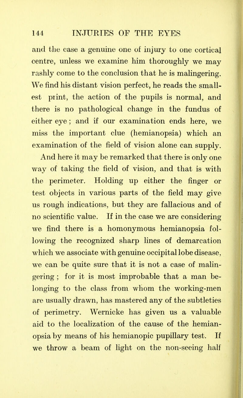 and the case a genuine one of injury to one cortical centre, unless we examine him thoroughly we may rashly come to the conclusion that he is malingering. We find his distant vision perfect, he reads the small- est print, the action of the pupils is normal, and there is no pathological change in the fundus of either eye; and if our examination ends here, we miss the important clue (hemianopsia) which an examination of the field of vision alone can supply. And here it may be remarked that there is only one way of taking the field of vision, and that is with the perimeter. Holding up either the finger or test objects in various parts of the field may give us rough indications, but they are fallacious and of no scientific value. If in the case we are considering we find there is a homonymous hemianopsia fol- lowing the recognized sharp lines of demarcation which we associate with genuine occipital lobe disease, we can be quite sure that it is not a case of malin- gering ; for it is most improbable that a man be- longing to the class from whom the working-men are usually drawn, has mastered any of the subtleties of perimetry. Wernicke has given us a valuable aid to the localization of the cause of the hemian- opsia by means of his hemianopic pupillary test. If we throw a beam of light on the non-seeing half