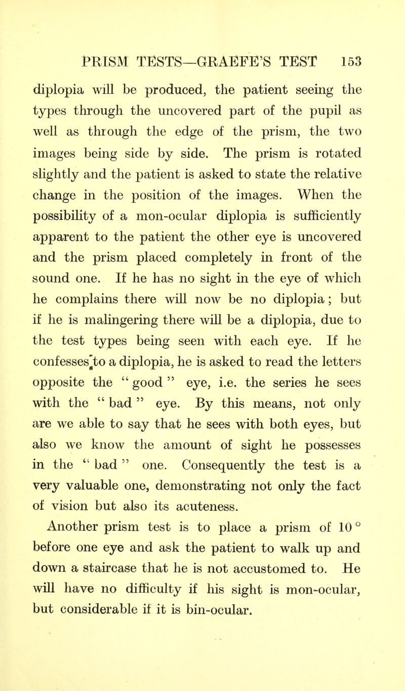 diplopia will be produced, the patient seeing the types through the uncovered part of the pupil as well as through the edge of the prism, the two images being side by side. The prism is rotated slightly and the patient is asked to state the relative change in the position of the images. When the possibility of a mon-ocular diplopia is sufficiently apparent to the patient the other eye is uncovered and the prism placed completely in front of the sound one. If he has no sight in the eye of which he complains there will now be no diplopia; but if he is malingering there will be a diplopia, due to the test types being seen with each eye. If he confesses^to a diplopia, he is asked to read the letters opposite the good eye, i.e. the series he sees with the bad eye. By this means, not only are we able to say that he sees with both eyes, but also we know the amount of sight he possesses in the 44 bad one. Consequently the test is a very valuable one, demonstrating not only the fact of vision but also its acuteness. Another prism test is to place a prism of 10 ° before one eye and ask the patient to walk up and down a staircase that he is not accustomed to. He will have no difficulty if his sight is mon-ocular, but considerable if it is bin-ocular.