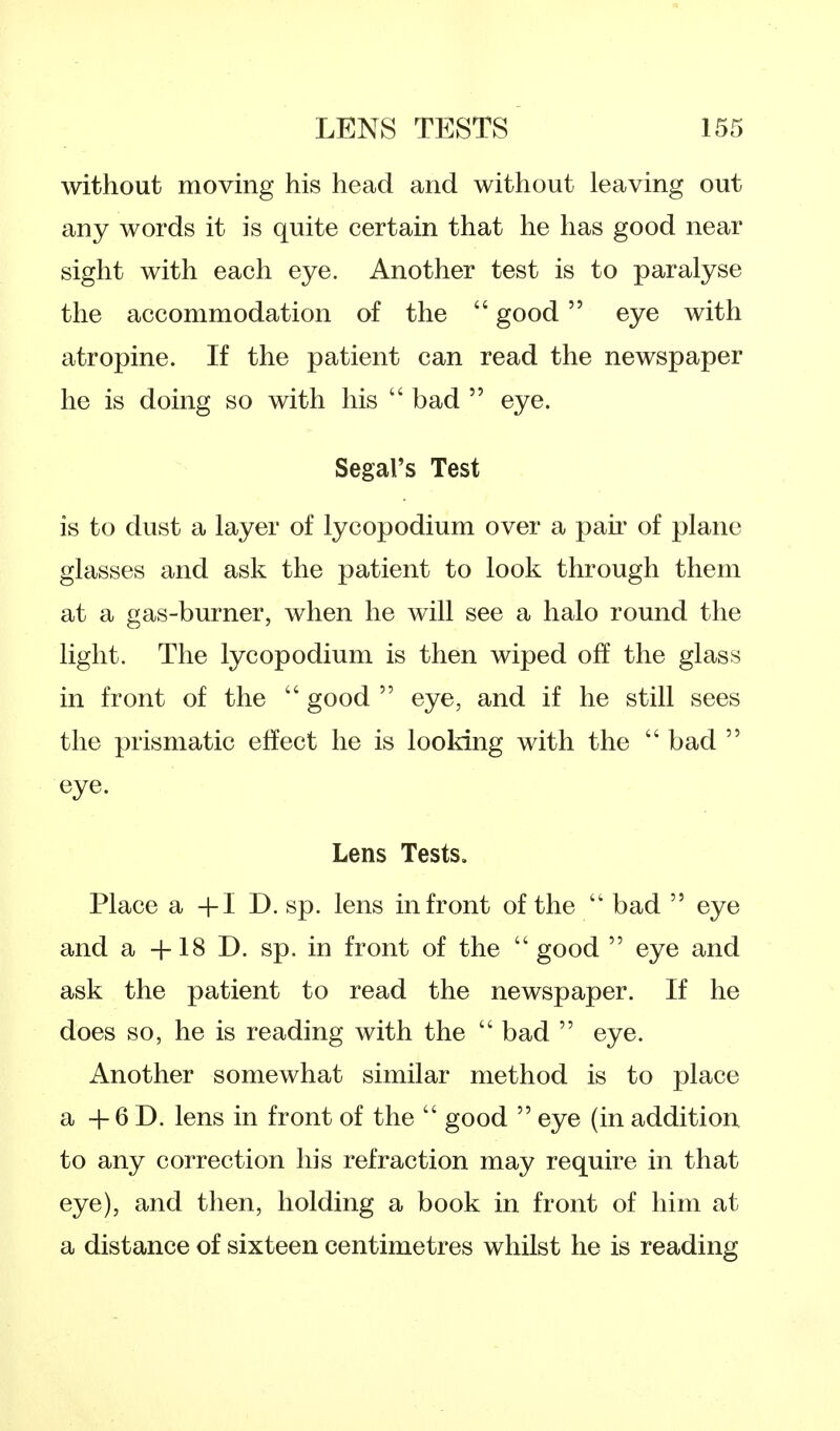 without moving his head and without leaving out any words it is quite certain that he has good near sight with each eye. Another test is to paralyse the accommodation of the  good eye with atropine. If the patient can read the newspaper he is doing so with his  bad  eye. Segal's Test is to dust a layer of lycopodium over a pair of plane glasses and ask the patient to look through them at a gas-burner, when he will see a halo round the light. The lycopodium is then wiped off the glass in front of the  good  eye, and if he still sees the prismatic effect he is looking with the  bad  eye. Lens Tests. Place a +1 D. sp. lens in front of the  bad  eye and a +18 D. sp. in front of the  good  eye and ask the patient to read the newspaper. If he does so, he is reading with the  bad  eye. Another somewhat similar method is to place a + 6 D. lens in front of the  good  eye (in addition to any correction his refraction may require in that eye), and then, holding a book in front of him at a distance of sixteen centimetres whilst he is reading