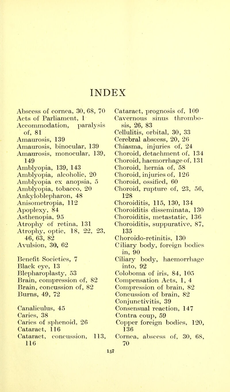 INDEX Abscess of cornea, 30, G8, 70 Acts of Parliament, 1 Accommodation, paralysis of, 81 Amaurosis, 139 Amaurosis, binocular, 139 Amaurosis, monocular, 139, 149 Amblyopia, 139, 143 Amblyopia, alcoholic, 20 Amblyopia ex anopsia, 5 Amblyopia, tobacco, 20 Ankyloblepharon, 48 Anisometropia, 112 Apoplexy, 84 Asthenopia, 95 Atrophy of retina, 131 Atrophy, optic, 18, 22, 23, 46, 63, 82 Avulsion, 30, 62 Benefit Societies, 7 Black eye, 13 Blepharoplasty, 53 Brain, compression of, 82 Brain, concussion of, 82 Burns, 49, 72 Canaliculus, 45 Caries, 38 Caries of sphenoid, 26 Cataract, 116 Cataract, concussion, 113, 116 Cataract, prognosis of, 109 Cavernous sinus thrombo- sis, 26, 83 Cellulitis, orbital, 30, 33 Cerebral abscess, 20, 26 Chiasma, injuries of, 24 Choroid, detachment of, 134 Choroid, haemorrhage of, 131 Choroid, hernia of, 58 Choroid, injuries of, 126 Choroid, ossified, 60 Choroid, rupture of, 23, 56, 128 Choroiditis, 115, 130, 134 Choroiditis disseminata, 130 Choroiditis, metastatic, 136 Choroiditis, suppurative, 87, 135 Choroido-retinitis, 130 Ciliary body, foreign bodies in, 90 Ciliary body, haemorrhage into, 92 Coloboma of iris, 84, 105 Compensation Acts, 1, 4 Compression of brain, 82 Concussion of brain, 82 Conjunctivitis, 39 Consensual reaction, 147 Contra coup, 59 Copper foreign bodies, 120, 136 Cornea, abscess of, 30, 68, 70