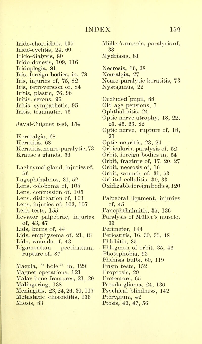 Irido-choroiditis, 135 Irido-cyclitis, 24, 60 Irido-dialysis, 80 Irido-donesis, 109, 116 Iridoplegia, 81 Iris, foreign bodies, in, 78 Iris, injuries of, 75, 82 Iris, retroversion of, 84 Iritis, plastic, 76, 96 Iritis, serous, 96 Iritis, sympathetic, 95 Iritis, traumatic, 76 Javal-Cuignet test, 154 Keratalgia, 68 Keratitis, 68 Keratitis, neuro-paralytic, 73 Krause's glands, 56 Lachrymal gland, injuries of, 56 Lagophthalmos, 31,52 Lens, coloboma of, 105 Lens, concussion of, 105 Lens, dislocation of, 103 Lens, injuries of, 103, 107 Lens tests, 155 Levator palpebrae, injuries of, 43, 47 Lids, burns of, 44 Lids, emphysema of, 21, 45 Lids, wounds of, 43 Ligamentum pectinatum, rupture of, 87 Macula,  hole  in, 129 Magnet operations, 121 Malar bone fractures, 21, 29 Malingering, 138 Meningitis, 23,24,26, 30, 117 Metastatic choroiditis, 136 Miosis, 83 Miiller's muscle, paralysis of, 33 Mydriasis, 81 Necrosis, 16, 38 Neuralgia, 27 Neuro-paralytic keratitis, 73 Nystagmus, 22 Occluded'pupil, 88 Old age pensions, 7 Ophthalmitis, 24 Optic nerve atrophy, 18, 22, 23, 46, 63, 82 Optic nerve, rupture of, 18, 31 Optic neuritis, 23, 24 Orbicularis, paralysis of, 52 Orbit, foreign bodies in, 54 Orbit, fracture of, 17, 20, 27 Orbit, necrosis of, 16 Orbit, wounds of, 31, 53 Orbital cellulitis, 30, 33 Oxidizable foreign bodies, 120 Palpebral ligament, injuries of, 45 Panophthalmitis, 35, 136 Paralysis of Miiller's muscle, 33 Perimeter, 144 Periostitis, 16, 30, 35, 48 Phlebitis, 35 Phlegmon of orbit, 35, 46 Photophobia, 93 Phthisis bulbi, 60, 119 Prism tests, 152 Proptosis, 29 Protectors, 65 Pseudo-glioma, 24, 136 Psychical blindness, 142 Pterygium, 42 Ptosis, 43, 47, 56