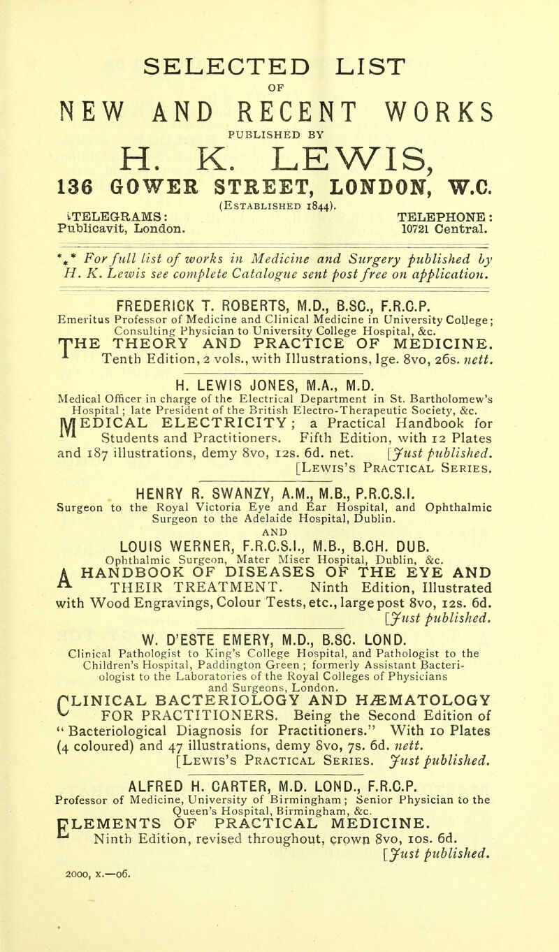 SELECTED LIST OF NEW AND RECENT WORKS PUBLISHED BY H. K. LEWIS, 136 GOWER STREET, LONDON, W.C. (Established 1844). tTELEGRAMS: TELEPHONE: Publicavit, London. 10721 Central. %* For full list of works in Medicine and Surgery published by H. K. Lewis see complete Catalogue sent post free on application. FREDERICK T. ROBERTS, M.D., B.SC, F.R.C.P. Emeritus Professor of Medicine and Clinical Medicine in University College; Consulting Physician to University College Hospital, &c. HPHE THEORY AND PRACTICE OF MEDICINE. A Tenth Edition, 2 vols., with Illustrations, lge. 8vo, 26s. nett. H. LEWIS JONES, M.A., M.D. Medical Officer in charge of the Electrical Department in St. Bartholomew's Hospital ; late President of the British Electro-Therapeutic Society, &c. JY| EDICAL ELECTRICITY; a Practical Handbook for Students and Practitioners. Fifth Edition, with 12 Plates and 187 illustrations, demy 8vo, 12s. 6d. net. [fust published. [Lewis's Practical Series. HENRY R. SWANZY, A.M., M.B., P.R.C.S.I. Surgeon to the Royal Victoria Eye and Ear Hospital, and Ophthalmic Surgeon to the Adelaide Hospital, Dublin. AND LOUIS WERNER, F.R.C.S.I., M.B., B.CH. DUB. Ophthalmic Surgeon, Mater Miser Hospital, Dublin, &c. AHANDBOOK OF DISEASES OF THE EYE AND THEIR TREATMENT. Ninth Edition, Illustrated with Wood Engravings, Colour Tests, etc., large post 8vo, 12s. 6d. [Just published. W. D'ESTE EMERY, M.D., B.SC. LOND. Clinical Pathologist to King's College Hospital, and Pathologist to the Children's Hospital, Paddington Green ; formerly Assistant Bacteri- ologist to the Laboratories of the Royal Colleges of Physicians and Surgeons, London. PLINICAL BACTERIOLOGY AND HHEMATOLOGY V FOR PRACTITIONERS. Being the Second Edition of  Bacteriological Diagnosis for Practitioners. With 10 Plates (4 coloured) and 47 illustrations, demy 8vo, 7s. 6d. nett. [Lewis's Practical Series. Just published. ALFRED H. CARTER, M.D. LOND., F.R.C.P. Professor of Medicine, University of Birmingham; Senior Physician to the Queen's Hospital, Birmingham, &c. CLEMENTS OF PRACTICAL MEDICINE. Ninth Edition, revised throughout, crown 8vo, 10s. 6d. [Just published. 2000, x.—06.