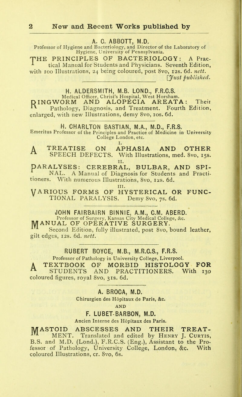 A. C. ABBOTT, M.D. Professor of Hygiene and Bacteriology, and Director of the Laboratory of Hygiene, University of Pennsylvania. THE PRINCIPLES OF BACTERIOLOGY: A Prac- * tical Manual for Students and Physicians. Seventh Edition, with 100 Illustrations, 24 being coloured, post 8vo, 12s. 6d. nett. [Just published. H. ALDERSMITH, M.B. LOND., F.R.C.S. Medical Officer, Christ's Hospital, West Horsham. DINGWORM AND ALOPECIA AREATA: Their Pathology, Diagnosis, and Treatment. Fourth Edition, enlarged, with new Illustrations, demy 8vo, 10s. 6d. H. CHARLTON BASTIAN, M.A., M.D., F.R.S. Emeritus Professor of the Principles and Practice of Medicine in University College London, etc. I. A TREATISE ON APHASIA AND OTHER A SPEECH DEFECTS. With Illustrations, med. 8vo, 15s. 11. PARALYSES: CEREBRAL, BULBAR, AND SPI- NAL. A Manual of Diagnosis for Students and Practi- tioners. With numerous Illustrations, 8vo, 12s. 6d. in. VARIOUS FORMS OF HYSTERICAL OR FUNC- TIONAL PARALYSIS. Demy 8vo, 7s. 6d. JOHN FAIRBAIRN BINNIE, A.M., CM. ABERD. Professor of Surgery, Kansas City Medical College, &c. MANUAL OF OPERATIVE SURGERY. vSecond Edition, fully illustrated, post 8vo, bound leather, gilt edges, 12s. 6d. nett. RUBERT BOYCE, M.B., M.R.C.S., F.R.S. Professor of Pathology in University College, Liverpool. A TEXTBOOK OF MORBID HISTOLOGY FOR A STUDENTS AND PRACTITIONERS. With 130 coloured figures, royal 8vo, 31s. 6d. A. BROCA, M.D. Chirurgien des Hopitaux de Paris, &c. AND F. LUBET-BARBON, M.D. Ancien Interne des Hopitaux des Paris. MASTOID ABSCESSES AND THEIR TREAT- 1TA MENT. Translated and edited by Henry J. Curtis, B.S. and M.D. (Lond.), F.R.C.S. (Eng.), Assistant to the Pro- fessor of Pathology, University College, London, &C. With coloured Illustrations, cr. 8vo, 6s.