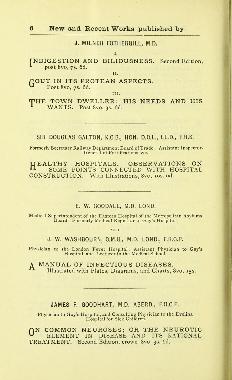 J. MILNER FOTHERGILL, M.D. INDIGESTION AND BILIOUSNESS. Second Edition, post 8vo, 7s. 6d. 11. POUT IN ITS PROTEAN ASPECTS. u Post 8vo, 7s. 6d. in. THE TOWN DWELLER: HIS NEEDS AND HIS 1 WANTS. Post 8vo, 3s. 6d. SIR DOUGLAS GALTON, K.C.B., HON. D.C.L, LLD.3 F.R.S. Formerly Secretary Railway Department Board of Trade ; Assistant Inspector- General of Fortifications, &c. HEALTHY HOSPITALS. OBSERVATIONS ON SOME POINTS CONNECTED WITH HOSPITAL CONSTRUCTION. With Illustrations, 8vo, 10s. fid. E. W. GOODALL, M.D. LOND. Medical Superintendent of the Eastern Hospital of the Metropolitan Asylums Board ; Formerly Medical Registrar to Guy's Hospital; J. W. WASHBOURN, C.M.G., M.D. LOND., F.R.C.P. Physician to the London Fever Hospital; Assistant Physician to Guy's Hospital, and Lecturer in the Medical School. A MANUAL OF INFECTIOUS DISEASES. Illustrated with Plates, Diagrams, and Charts, 8vo, 15s. JAMES F. GOODHART, M.D. ABERD., F.R.C.P. Physician to Guy's Hospital, and Consulting Physician to the Evelina Hospital for Sick Children. ON COMMON NEUROSES; OR THE NEUROTIC ELEMENT IN DISEASE AND ITS RATIONAL TREATMENT. Second Edition, crown 8vo, 3s. 6d.