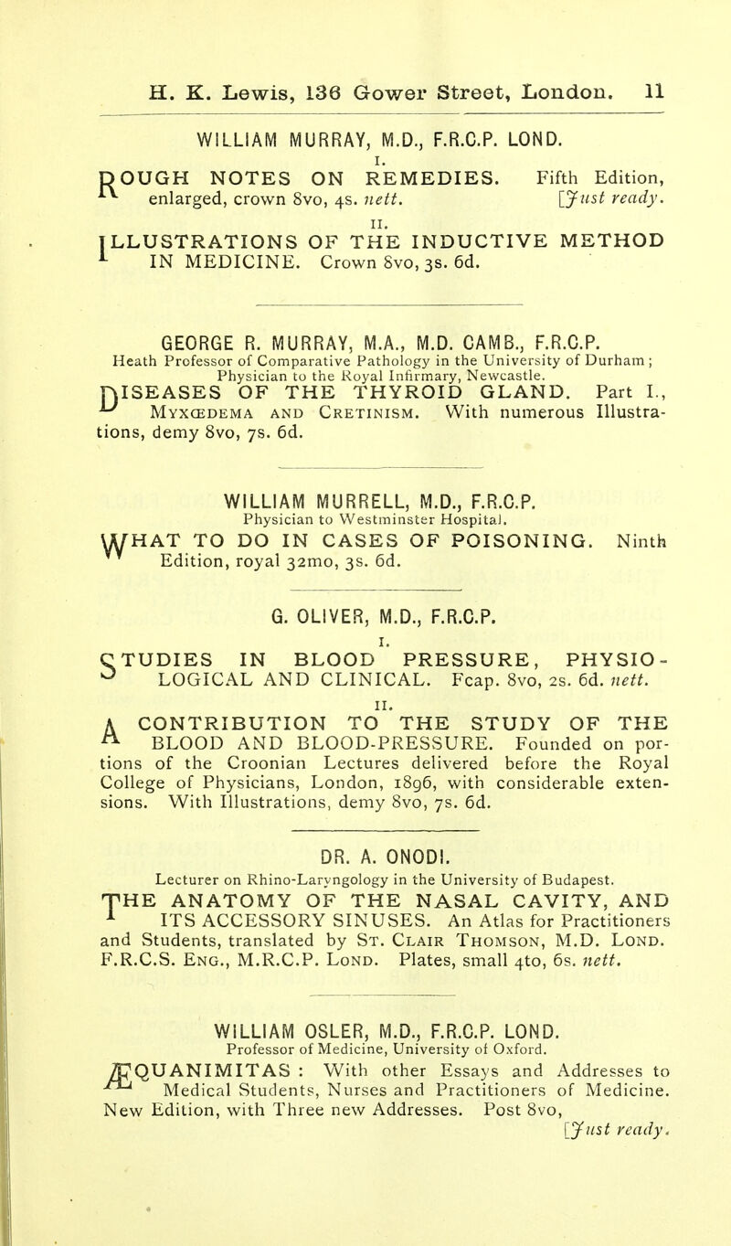 WILLIAM MURRAY, M.D., F.R.C.P. LOND. DOUGH NOTES ON REMEDIES. Fifth Edition, enlarged, crown 8vo, 4s. nett. [Just ready. 11. ILLUSTRATIONS OF THE INDUCTIVE METHOD 1 IN MEDICINE. Crown Svo, 3s. 6d. GEORGE R. MURRAY, M.A., M.D. CAMB., F.R.C.P. Heath Professor of Comparative Pathology in the University of Durham ; Physician to the Royal Infirmary, Newcastle. niSEASES OF THE THYROID GLAND. Part I., *-* Myxcedema and Cretinism. With numerous Illustra- tions, demy 8vo, 7s. 6d. W WILLIAM MURRELL, M.D., F.R.C.P. Physician to Westminster Hospital. HAT TO DO IN CASES OF POISONING. Ninth Edition, royal 32mo, 3s. 6d. G. OLIVER, M.D., F.R.C.P. 1. CTUDIES IN BLOOD PRESSURE, PHYSIO- 0 LOGICAL AND CLINICAL. Fcap. 8vo, 2s. 6d. nett. 11. A CONTRIBUTION TO THE STUDY OF THE A BLOOD AND BLOOD-PRESSURE. Founded on por- tions of the Croonian Lectures delivered before the Royal College of Physicians, London, 1896, with considerable exten- sions. With Illustrations, demy 8vo, 7s. 6d. DR. A. ONODI. Lecturer on Rhino-Laryngology in the University of Budapest. THE ANATOMY OF THE NASAL CAVITY, AND 1 ITS ACCESSORY SINUSES. An Atlas for Practitioners and Students, translated by St. Clair Thomson, M.D. Lond. F.R.C.S. Eng., M.R.C.P. Lond. Plates, small 4to, 6s. nett. WILLIAM OSLER, M.D., F.R.C.P. LOND. Professor of Medicine, University of Oxford. /PQUANIMITAS : With other Essays and Addresses to Medical Students, Nurses and Practitioners of Medicine. New Edition, with Three new Addresses. Post 8vo, [Just ready.