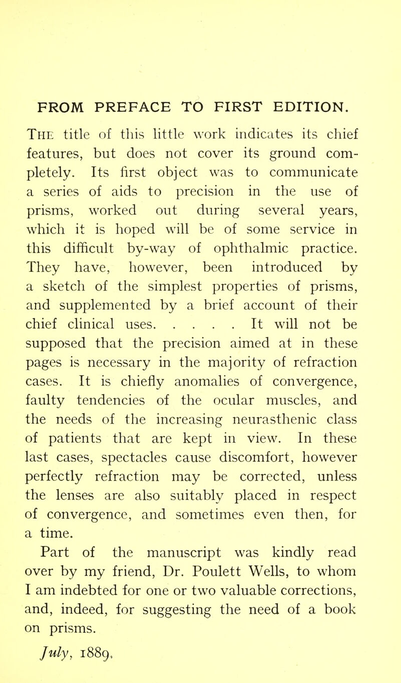 FROM PREFACE TO FIRST EDITION. Tfie title of this little work indicates its chief features, but does not cover its ground com- pletely. Its lirst object was to communicate a series of aids to precision in the use of prisms, worked out during several years, which it is hoped will be of some service in this difficult by-way of ophthalmic practice. They have, however, been introduced by a sketch of the simplest properties of prisms, and supplemented by a brief account of their chief clinical uses It will not be supposed that the precision aimed at in these pages is necessary in the majority of refraction cases. It is chiefly anomalies of convergence, faulty tendencies of the ocular muscles, and the needs of the increasing neurasthenic class of patients that are kept in view. In these last cases, spectacles cause discomfort, however perfectly refraction may be corrected, unless the lenses are also suitably placed in respect of convergence, and sometimes even then, for a time. Part of the manuscript was kindly read over by my friend. Dr. Poulett Wells, to whom I am indebted for one or two valuable corrections, and, indeed, for suggesting the need of a book on prisms. July, 1889,